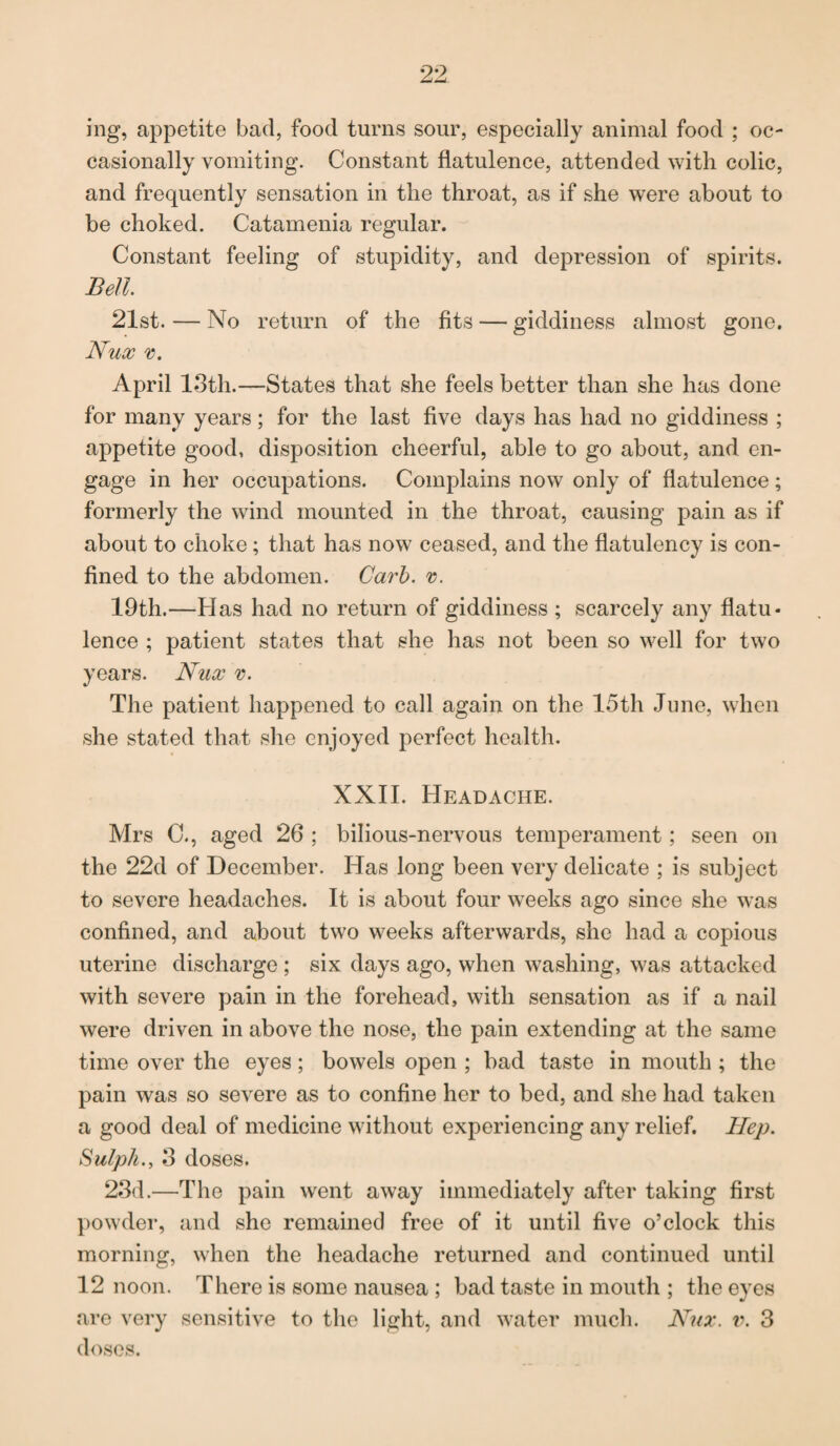ing, appetite bad, food turns sour, especially animal food ; oc¬ casionally vomiting. Constant flatulence, attended with colic, and frequently sensation in the throat, as if she were about to be choked. Catamenia regular. Constant feeling of stupidity, and depression of spirits. Bell 21st. — No return of the fits — giddiness almost gone. Nux v. April 13th.—States that she feels better than she has done for many years; for the last five days has had no giddiness ; appetite good, disposition cheerful, able to go about, and en¬ gage in her occupations. Complains now only of flatulence; formerly the wind mounted in the throat, causing pain as if about to choke; that has now ceased, and the flatulency is con¬ fined to the abdomen. Carb. v. 19th.—Has had no return of giddiness ; scarcely any flatu* lence ; patient states that she has not been so well for two years. Nux v. The patient happened to call again on the 15th June, when she stated that she enjoyed perfect health. XXII. Headache. Mrs C., aged 26 ; bilious-nervous temperament; seen on the 22d of December. Has long been very delicate ; is subject to severe headaches. It is about four weeks ago since she was confined, and about two weeks afterwards, she had a copious uterine discharge ; six days ago, when washing, was attacked with severe pain in the forehead, with sensation as if a nail were driven in above the nose, the pain extending at the same time over the eyes; bowels open ; bad taste in mouth ; the pain was so severe as to confine her to bed, and she had taken a good deal of medicine without experiencing any relief. Hep. Sulph., 3 doses. 23d.—The pain went away immediately after taking first powder, and she remained free of it until five o’clock this morning, when the headache returned and continued until 12 noon. There is some nausea ; bad taste in mouth ; the eyes are very sensitive to the light, and water much. Nux. v. 3 doses.