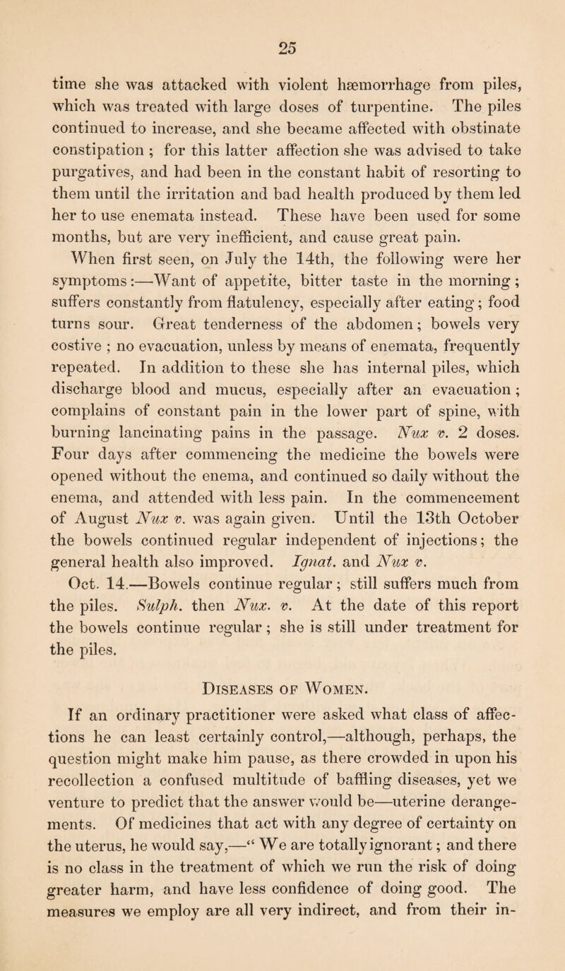 time she was attacked with violent haemorrhage from piles, which was treated with large doses of turpentine. The piles continued to increase, and she became affected with obstinate constipation ; for this latter affection she was advised to take purgatives, and had been in the constant habit of resorting to them until the irritation and bad health produced by them led her to use enemata instead. These have been used for some months, but are very inefficient, and cause great pain. When first seen, on July the 14th, the following were her symptoms:—Want of appetite, bitter taste in the morning; suffers constantly from flatulency, especially after eating; food turns sour. Great tenderness of the abdomen; bowels very costive ; no evacuation, unless by means of enemata, frequently repeated. In addition to these she has internal piles, which discharge blood and mucus, especially after an evacuation; complains of constant pain in the lower part of spine, with burning lancinating pains in the passage. Nux v. 2 doses. Four days after commencing the medicine the bowels were opened without the enema, and continued so daily without the enema, and attended with less pain. In the commencement of August Nux v. was again given. Until the 13th October the bowels continued regular independent of injections; the general health also improved. Ignat, and Nux v. Oct. 14.—Bowels continue regular; still suffers much from the piles. Sulph. then Nux. v. At the date of this report the bowels continue regular; she is still under treatment for the piles. Diseases of Women. If an ordinary practitioner were asked what class of affec¬ tions he can least certainly control,—although, perhaps, the question might make him pause, as there crowded in upon his recollection a confused multitude of baffling diseases, yet we venture to predict that the answer would be—uterine derange¬ ments. Of medicines that act with any degree of certainty on the uterus, he would say,—“ We are totally ignorant; and there is no class in the treatment of which we run the risk of doing greater harm, and have less confidence of doing good. The measures we employ are all very indirect, and from their in-