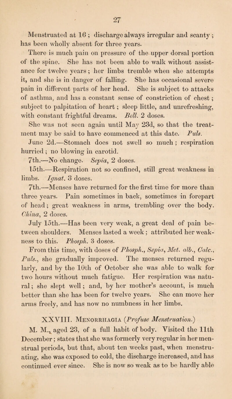 Menstruated at 16 ; discharge always irregular and scanty ; has been wholly absent for three years. There is much pain on pressure of thempper dorsal portion of the spine. She has not been able to walk without assist¬ ance for twelve years ; her limbs tremble when she attempts it, and she is in danger of falling. She has occasional severe pain in different parts of her head. She is subject to attacks of asthma, and has a constant sense of constriction of chest; subject to palpitation of heart; sleep little, and unrefreshing, with constant frightful dreams. Bell. 2 doses. She was not seen again until May 23d, so that the treat¬ ment may be said to have commenced at this date. Puls. June 2d.—Stomach does not swell so much ; respiration hurried; no blowing in carotid. 7th.—No change. Sepia, 2 doses. 15th.—Respiration not so confined, still great weakness in limbs. Ignat. 3 doses. 7th.—Menses have returned for the first time for more than three years. Pain sometimes in back, sometimes in forepart of head; great weakness in arms, trembling over the body. China, 2 doses. July 15th.—Has been very weak, a great deal of pain be¬ tween shoulders. Menses lasted a week; attributed her weak¬ ness to this. Phosph. 3 doses. From this time, with doses of Phosph., Sepia, Met. alb., Calc., Puls., she gradually improved. The menses returned regu¬ larly, and by the 10th of October she was able to walk for two hours without much fatigue. Her respiration was natu¬ ral ; she slept well; and, by her mother’s account, is much better than she has been for twelve years. She can move her arms freely, and has now no numbness in her limbs. XXVIII. Menorrhagia (Profuse Menstruation.) M. M., aged 23, of a full habit of body. Visited the 11th December; states that she was formerly very regular in her men¬ strual periods, but that, about ten weeks past, when menstru¬ ating, she was exposed to cold, the discharge increased, and has continued ever since. She is now so weak as to be hardly able