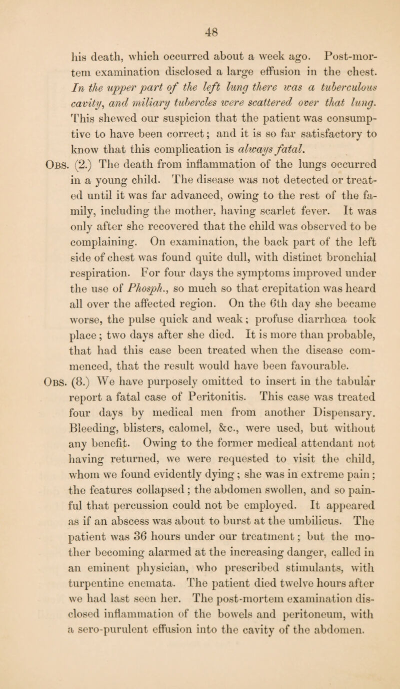 his death, which occurred about a week ago. Post-mor¬ tem examination disclosed a large effusion in the chest. In the upper part of the left lung there was a tuberculous cavity, and miliary tubercles were scattered over that lung. This shewed our suspicion that the patient was consump¬ tive to have been correct; and it is so far satisfactory to know that this complication is always fatal. Obs. (2.) The death from inflammation of the lungs occurred in a young child. The disease was not detected or treat¬ ed until it was far advanced, owing to the rest of the fa¬ mily, including the mother, having scarlet fever. It was only after she recovered that the child was observed to be complaining. On examination, the back part of the left side of chest was found quite dull, with distinct bronchial respiration. For four days the symptoms improved under the use of Phosph., so much so that crepitation was heard all over the affected region. On the 6th day she became worse, the pulse quick and weak; profuse diarrhoea took place ; two days after she died. It is more than probable, that had this case been treated when the disease com¬ menced, that the result would have been favourable. Obs. (8.) We have purposely omitted to insert in the tabular report a fatal case of Peritonitis. This case was treated four days by medical men from another Dispensary. Bleeding, blisters, calomel, &c., were used, but without any benefit. Owing to the former medical attendant not having returned, we were requested to visit the child, whom we found evidently dying; she was in extreme pain; the features collapsed ; the abdomen swollen, and so pain¬ ful that percussion could not be employed. It appeared as if an abscess was about to burst at the umbilicus. The patient was 36 hours under our treatment; but the mo¬ ther becoming alarmed at the increasing danger, called in an eminent physician, who prescribed stimulants, with turpentine enemata. The patient died twelve hours after we had last seen her. The post-mortem examination dis¬ closed inflammation of the bowels and peritoneum, with a sero-purulent effusion into the cavity of the abdomen.