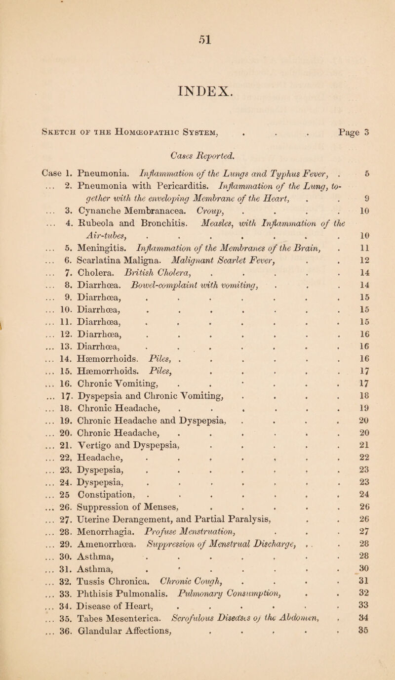 INDEX. Sketch of the Homceopathic System, . . . Page 3 Cases Reported. Case 1. Pneumonia. Inflammation of the Lungs and Typhus Fever, . 5 ... 2. Pneumonia with Pericarditis. Inflammation of the Lung, to¬ gether with the enveloping Membrane of the Heart, . . 9 ... 3. Cynanche Membranacea. Croup, . . . .10 ... 4. Rubeola and Bronchitis. Measles, with Inflammation of the Air-tubes, . . . . . . .10 5. Meningitis. Inflammation of the Membranes of the Brain, . 11 ... 6. Scarlatina Maligna. Malignant Scarlet Fever, . . 12 7. Cholera. British Cholera, ..... 14 ... 8. Diarrhoea. Bowel-complaint with vomiting, . . .14 ... 9. Diarrhoea, . . . . . . .15 ... 10. Diarrhoea, ....... 15 ... 11. Diarrhoea, ....... 15 ... 12. Diarrhoea, ....... 16 ... 13. Diarrhoea, ....... 16 ... 14. Haemorrhoids. Piles, ...... 16 ... 15. Haemorrhoids. Piles, . . . . .17 ... 16. Chronic Vomiting, . . * . . .17 ... 17- Dyspepsia and Chronic Vomiting, . . . .18 ... 18. Chronic Headache, ...... 19 ... 19. Chronic Headache and Dyspepsia, . . . .20 ... 20. Chronic Headache, . . . . . .20 ... 21. Vertigo and Dyspepsia, . . . . .21 ... 22. Headache, ....... 22 ... 23. Dyspepsia, ....... 23 ... 24. Dyspepsia, ....... 23 ... 25 Constipation, ....... 24 ... 26. Suppression of Menses, . . . . .26 ... 27. Uterine Derangement, and Partial Paralysis, . . 26 ... 28. Menorrhagia. Profuse Menstruation, . . .27 ... 29. Ainenorrhoea. Suppression of Menstrual Discharge, , . . 28 ... 30. Asthma, ....... 28 ... 31. Asthma, 30 ... 32. Tussis Chronica. Chronic Cough, . . . .31 ... 33. Phthisis Pulmonalis. Pulmonary Consumption, . . 32 ... 34. Disease of Heart, ..... .33 ... 35. Tabes Mesenterica. Scrofulous Disea'sts oj the Abdomen, . 34 ... 36. Glandular Affections, ... . .35