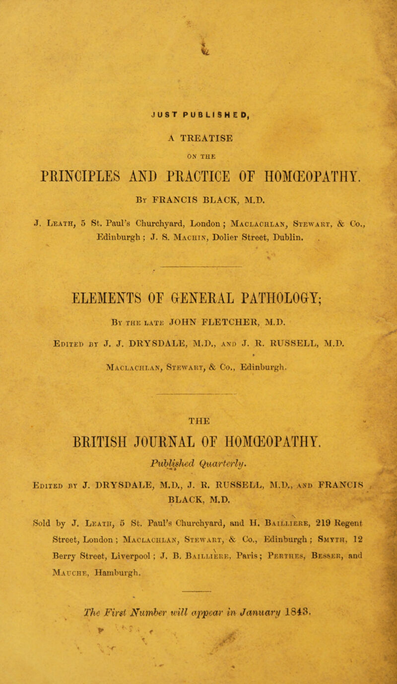A TREATISE ON THE PRINCIPLES AND PRACTICE OF HOMEOPATHY. By FRANCIS BLACK, M.D. J. Leath, 5 St. Paul’s Churchyard, London ; Maclachlan, Stewart, & Co., Edinburgh ; J. S. Machin, Dolier Street, Dublin. ELEMENTS OE GENERAL PATHOLOGY; By the late JOHN FLETCHER, M.D. Edited by J. J. DRYSDALE, M.D., and J. R. RUSSELL, M.D. « Maclachlan, Stewart, & Co., Edinburgh. THE BRITISH JOURNAL OF HOMCEOPATIIY. Published Quarterly. Edited by J. DRYSDALE, M.D., J. R. RUSSELL, M.D., and FRANCIS BLACK, M.D. \ Sold by J. Leatii, 5 St. Paul’s Churchyard, and II. Bailliere, 219 Regent Street, London; Maclachlan, Stewart, & Co., Edinburgh; Smyth, 12 Berry Street, Liverpool ; J. B. Bailliere, Paris; Perthes, Besser, and Mauchf., Hamburgh. The First Number will appear in January 1843.