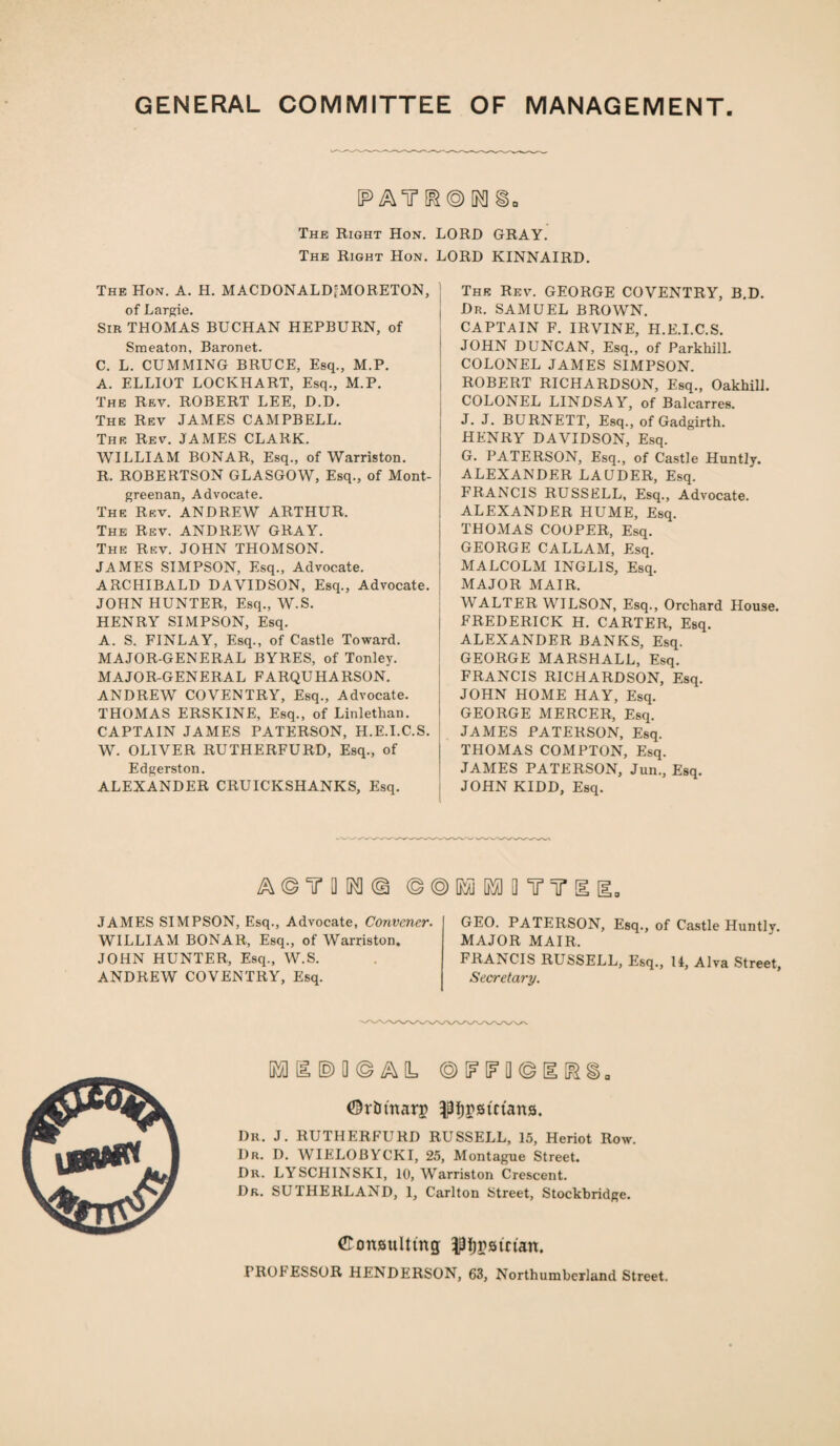 GENERAL COMMITTEE OF MANAGEMENT PATr[i?®[Nl§. The Right Hon. LORD GRAY. The Right Hon. LORD KINNAIRD. The Hon. A. H. MACDONALD'MORETON, of Largie. Sir THOMAS BUCHAN HEPBURN, of Smeaton, Baronet. C. L. CUMMING BRUCE, Esq., M.P. A. ELLIOT LOCKHART, Esq., M.P. The Rev. ROBERT LEE, D.D. The Rev JAMES CAMPBELL. The Rev. JAMES CLARK. WILLIAM BONAR, Esq., of Warriston. R. ROBERTSON GLASGOW, Esq., of Mont- greenan, Advocate. The Rev. ANDREW ARTHUR. The Rev. ANDREW GRAY. The Rev. JOHN THOMSON. JAMES SIMPSON, Esq., Advocate. ARCHIBALD DAVIDSON, Esq., Advocate. JOHN HUNTER, Esq., W.S. HENRY SIMPSON, Esq. A. S. FINLAY, Esq., of Castle Toward. MAJOR-GENERAL BYRES, of Tonley. MAJOR-GENERAL FARQUHARSON. ANDREW COVENTRY, Esq., Advocate. THOMAS ERSKINE, Esq., of Linlethan. CAPTAIN JAMES PATERSON, H.E.I.C.S. W. OLIVER RUTHERFURD, Esq., of Edgerston. ALEXANDER CRUICKSHANKS, Esq. Thk Rev. GEORGE COVENTRY, B.D. Dr. SAMUEL BROWN. CAPTAIN F. IRVINE, H.E.I.C.S. JOHN DUNCAN, Esq., of Parkhill. COLONEL JAMES SIMPSON. ROBERT RICHARDSON, Esq., Oakhill. COLONEL LINDSAY, of Balcarres. J. J. BURNETT, Esq., of Gadgirth. HENRY DAVIDSON, Esq. G. PATERSON, Esq., of Castle Huntly. ALEXANDER LAUDER, Esq. FRANCIS RUSSELL, Esq., Advocate. ALEXANDER HUME, Esq. THOMAS COOPER, Esq. GEORGE CALLAM, Esq. MALCOLM INGL1S, Esq. MAJOR MAIR. WALTER WILSON, Esq., Orchard House. FREDERICK H. CARTER, Esq. ALEXANDER BANKS, Esq. GEORGE MARSHALL, Esq. FRANCIS RICHARDSON, Esq. JOHN HOME HAY, Esq. GEORGE MERCER, Esq. JAMES PATERSON, Esq. THOMAS COMPTON, Esq. JAMES PATERSON, Jun., Esq. JOHN KIDD, Esq. a©t o ^ © ©@ [fio m a tt JAMES SIMPSON, Esq., Advocate, Convener. WILLIAM BONAR, Esq., of Warriston. JOHN HUNTER, Esq., W.S. ANDREW COVENTRY, Esq. GEO. PATERSON, Esq., of Castle Huntlv. MAJOR MAIR, FRANCIS RUSSELL, Esq., 14, Alva Street, Secretary. IE © Q © A L © IF [F Q © H ©r&marj) ^remans. Dr. J. RUTHERFURD RUSSELL, 15, Heriot Row. I)r. D. WIELOBYCKI, 25, Montague Street. Dr. LYSCHINSKI, 10, Warriston Crescent. Dr. SUTHERLAND, 1, Carlton Street, Stockbridge. ©cmBulttng pjpsman. PROCESSOR HENDERSON, 63, Northumberland Street.
