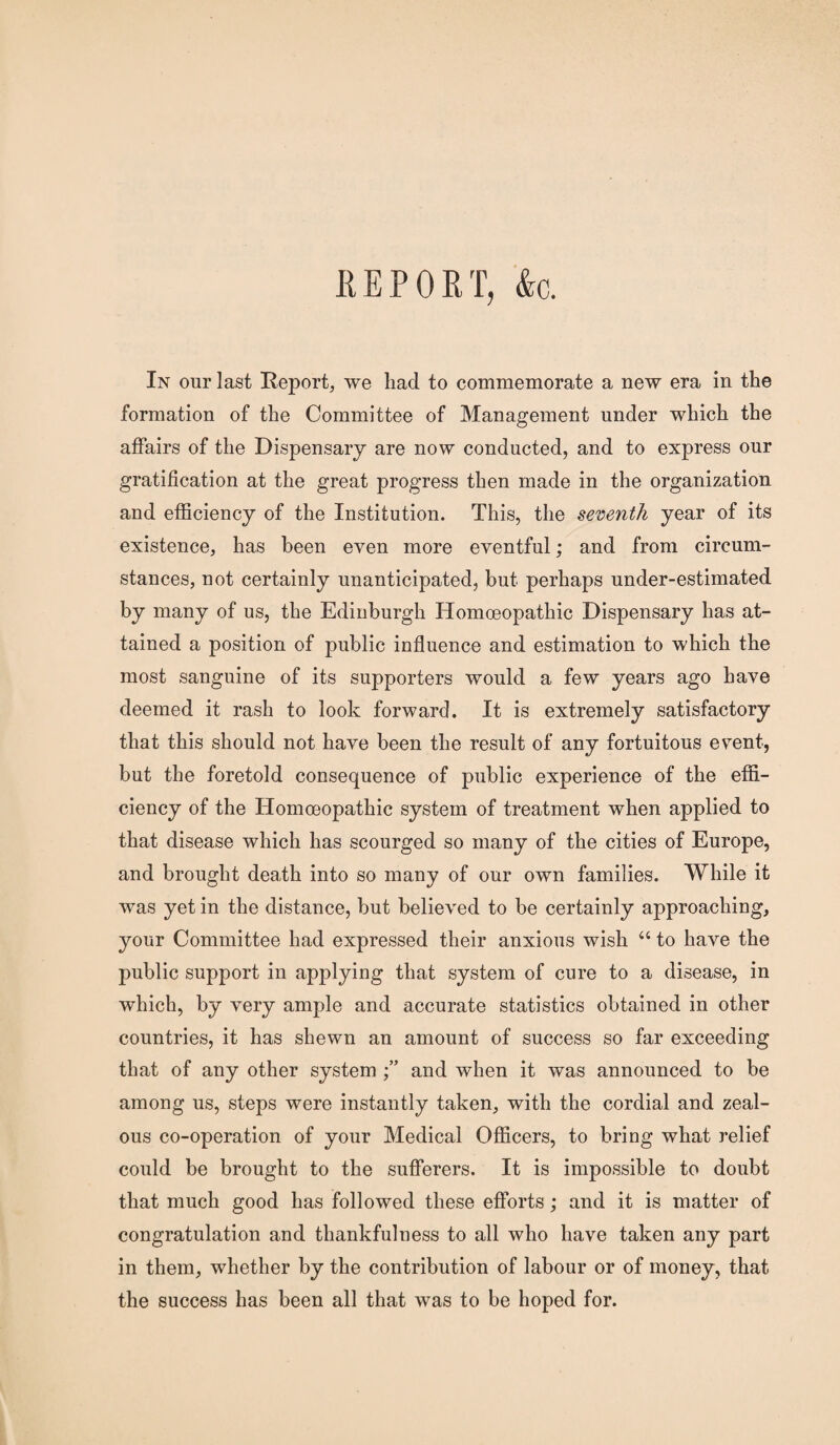 REPORT, &c. In our last Report, we had to commemorate a new era in the formation of the Committee of Management under which the affairs of the Dispensary are now conducted, and to express our gratification at the great progress then made in the organization and efficiency of the Institution. This, the seventh year of its existence, has been even more eventful; and from circum¬ stances, not certainly unanticipated, but perhaps under-estimated by many of us, the Edinburgh Homoeopathic Dispensary has at¬ tained a position of public influence and estimation to which the most sanguine of its supporters would a few years ago have deemed it rash to look forward. It is extremely satisfactory that this should not have been the result of any fortuitous event, but the foretold consequence of public experience of the effi¬ ciency of the Homoeopathic system of treatment when applied to that disease which has scourged so many of the cities of Europe, and brought death into so many of our own families. While it was yet in the distance, but believed to be certainly approaching, your Committee had expressed their anxious wish “ to have the public support in applying that system of cure to a disease, in which, by very ample and accurate statistics obtained in other countries, it has shewn an amount of success so far exceeding that of any other system and when it was announced to be among us, steps were instantly taken, with the cordial and zeal¬ ous co-operation of your Medical Officers, to bring what relief could be brought to the sufferers. It is impossible to doubt that much good has followed these efforts; and it is matter of congratulation and thankfulness to all who have taken any part in them, whether by the contribution of labour or of money, that the success has been all that was to be hoped for.