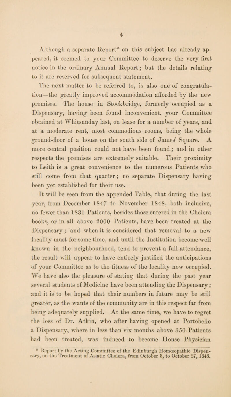 Although a separate Report* on this subject has already ap¬ peared, it seemed to your Committee to deserve the very first notice in the ordinary Annual Report; but the details relating to it are reserved for subsequent statement. The next matter to be referred to, is also one of congratula¬ tion—the greatly improved accommodation afforded by the new premises. The house in Stockbridge, formerly occupied as a Dispensary, having been found inconvenient, your Committee obtained at Whitsunday last, on lease for a number of years, and at a moderate rent, most commodious rooms, being the whole ground-floor of a house on the south side of James’ Square. A more central position could not have been found; and in other respects the premises are extremely suitable. Their proximity to Leith is a great convenience to the numerous Patients who still come from that quarter; no separate Dispensary having been yet established for their use. It will be seen from the appended Table, that during the last year, from December 1847 to November 1848, both inclusive, no fewer than 1831 Patients, besides those entered in the Cholera books, or in all above 2000 Patients, have been treated at the Dispensary ; and when it is considered that removal to a new locality must for some time, and until the Institution become well known in the neighbourhood, tend to prevent a full attendance, the result will appear to have entirely justified the anticipations of your Committee as to the fitness of the locality now occupied. We have also the pleasure of stating that during the past year several students of Medicine have been attending the Dispensary; and it is to be hoped that their numbers in future may be still greater, as the wants of the community are in this respect far from being adequately supplied. At the same time, M7e have to regret the loss of Dr. Atkin, who after having opened at Portobello a Dispensary, where in less than six months above 350 Patients had been treated, was induced to become House Physician * Report by the Acting Committee of the Edinburgh Homoeopathic Dispen¬ sary, on the Treatment of Asiatic Cholera, from October 8, to October 27, 1848.
