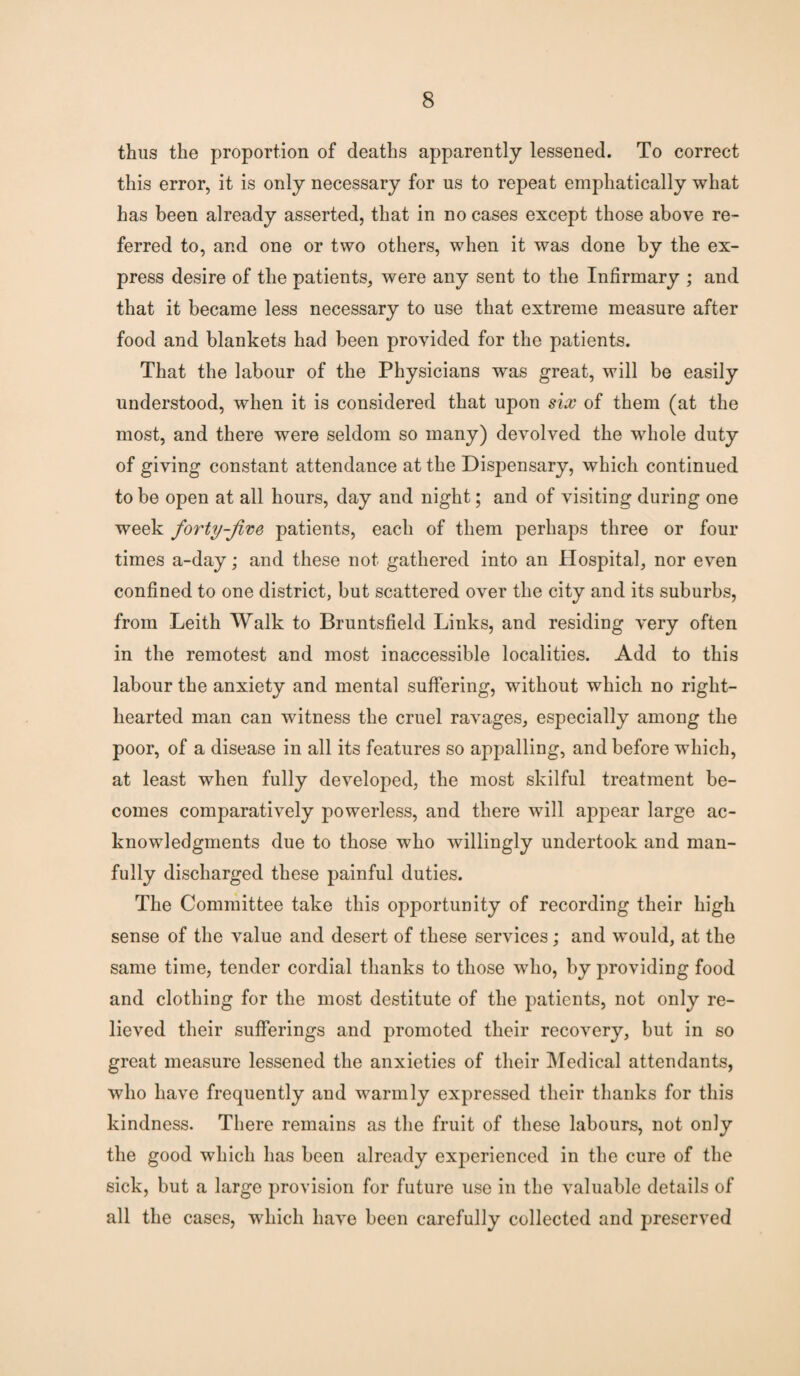 thus the proportion of deaths apparently lessened. To correct this error, it is only necessary for us to repeat emphatically what has been already asserted, that in no cases except those above re¬ ferred to, and one or two others, when it was done by the ex¬ press desire of the patients, were any sent to the Infirmary ; and that it became less necessary to use that extreme measure after food and blankets had been provided for the patients. That the labour of the Physicians was great, will be easily understood, when it is considered that upon six of them (at the most, and there were seldom so many) devolved the whole duty of giving constant attendance at the Dispensary, which continued to be open at all hours, day and night; and of visiting during one week forty-jive patients, each of them perhaps three or four times a-day; and these not gathered into an Hospital, nor even confined to one district, but scattered over the city and its suburbs, from Leith Walk to Bruntsfield Links, and residing very often in the remotest and most inaccessible localities. Add to this labour the anxiety and mental suffering, without which no right- hearted man can witness the cruel ravages, especially among the poor, of a disease in all its features so appalling, and before which, at least when fully developed, the most skilful treatment be¬ comes comparatively powerless, and there will appear large ac¬ knowledgments due to those who willingly undertook and man¬ fully discharged these painful duties. The Committee take this opportunity of recording their high sense of the value and desert of these services; and would, at the same time, tender cordial thanks to those who, by providing food and clothing for the most destitute of the patients, not only re¬ lieved their sufferings and promoted their recovery, but in so great measure lessened the anxieties of their Medical attendants, who have frequently and warmly expressed their thanks for this kindness. There remains as the fruit of these labours, not only the good which has been already experienced in the cure of the sick, but a large provision for future use in the valuable details of all the cases, which have been carefully collected and preserved