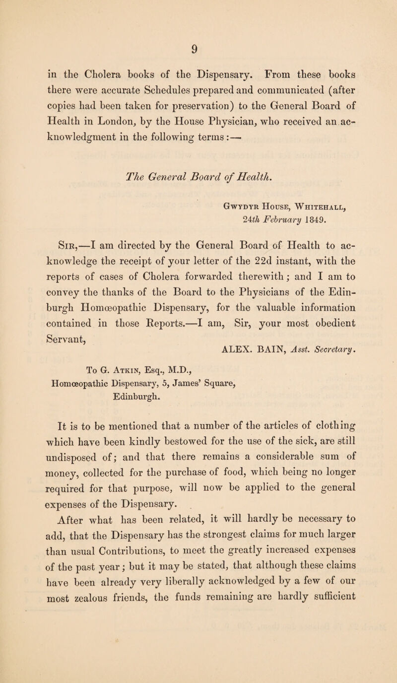 in the Cholera books of the Dispensary. From these hooks there were accurate Schedules prepared and communicated (after copies had been taken for preservation) to the General Board of Health in London, by the House Physician, who received an ac¬ knowledgment in the following terms :—• The General Board of Health. Gwydyr House, Whitehall, 24th February 1849. Sir,—I am directed by the General Board of Health to ac¬ knowledge the receipt of your letter of the 22d instant, with the reports of cases of Cholera forwarded therewith; and I am to convey the thanks of the Board to the Physicians of the Edin¬ burgh Homoeopathic Dispensary, for the valuable information contained in those Reports.—I am, Sir, your most obedient Servant, ALEX. BAIN, Asst. Secretary. To G. Atkin, Esq., M.D., Homoeopathic Dispensary, 5, James’ Square, Edinburgh. It is to be mentioned that a number of the articles of clothing which have been kindly bestowed for the use of the sick, are still undisposed of; and that there remains a considerable sum of money, collected for the purchase of food, which being no longer required for that purpose, will now be applied to the general expenses of the Dispensary. After what has been related, it will hardly be necessary to add, that the Dispensary has the strongest claims for much larger than usual Contributions, to meet the greatly increased expenses of the past year; but it may be stated, that although these claims have been already very liberally acknowledged by a few of our most zealous friends, the funds remaining are hardly sufficient