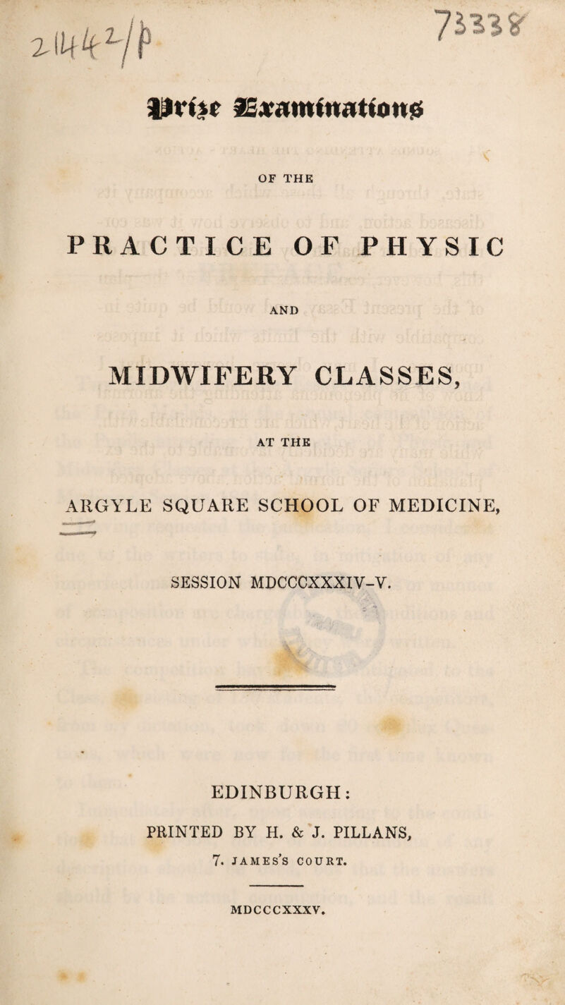 OF THE PRACTICE OF PHYSIC AND MIDWIFERY CLASSES, AT THE ARGYLE SQUARE SCHOOL OF MEDICINE, SESSION MDCCCXXXIV-V. EDINBURGH: PRINTED BY H. & J. PILLANS, 7. James’s court. MDCCCXXXV.