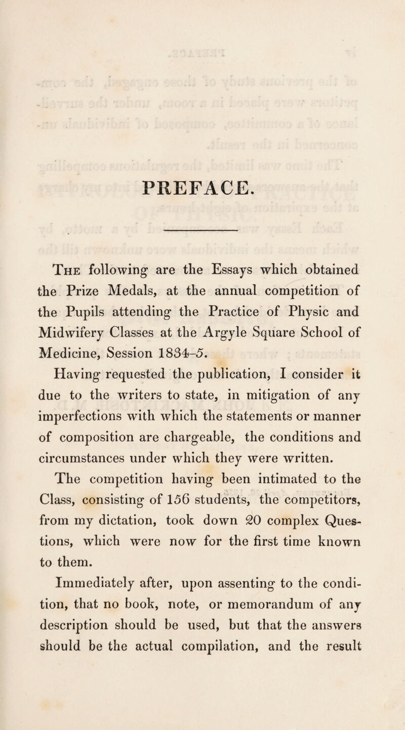 PREFACE. The following are the Essays which obtained the Prize Medals, at the annual competition of the Pupils attending the Practice of Physic and Midwifery Classes at the Argyle Square School of Medicine, Session 1834-5. Having requested the publication, I consider it due to the writers to state, in mitigation of any imperfections with which the statements or manner of composition are chargeable, the conditions and circumstances under which they were written. The competition having been intimated to the Class, consisting of 156 students, the competitors, from my dictation, took down SO complex Ques¬ tions, which were now for the first time known to them. Immediately after, upon assenting to the condi¬ tion, that no book, note, or memorandum of any description should be used, but that the answers should be the actual compilation, and the result