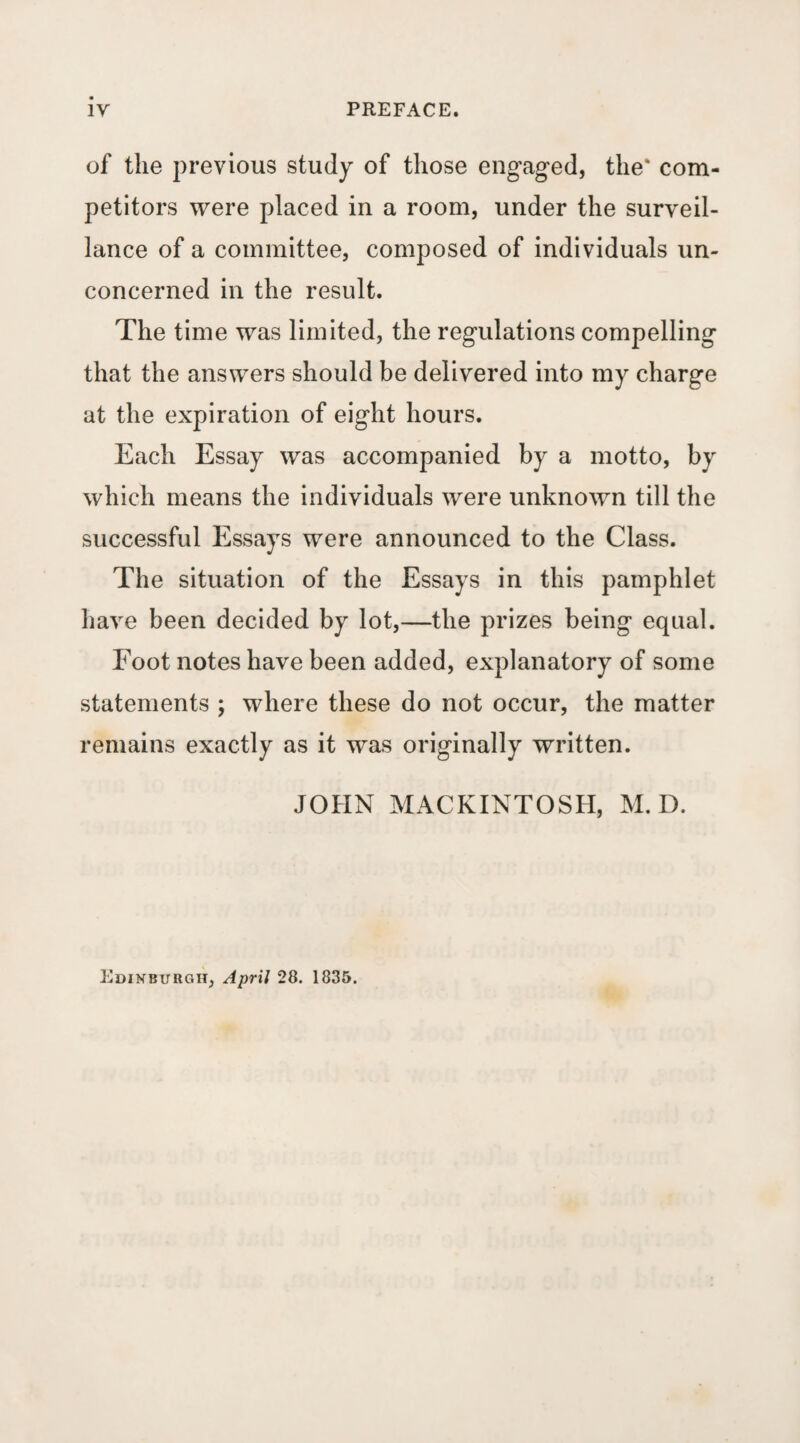 of the previous study of those engaged, the* com¬ petitors were placed in a room, under the surveil¬ lance of a committee, composed of individuals un¬ concerned in the result. The time was limited, the regulations compelling that the answers should be delivered into my charge at the expiration of eight hours. Each Essay was accompanied by a motto, by which means the individuals were unknown till the successful Essays were announced to the Class. The situation of the Essays in this pamphlet have been decided by lot,—the prizes being equal. Foot notes have been added, explanatory of some statements ; where these do not occur, the matter remains exactly as it was originally written. JOHN MACKINTOSH, M. D. Edinburgh, Ai^rx] 28. 1835.