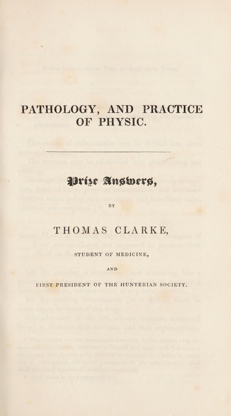 PATHOLOGY, AND PRACTICE OF PHYSIC. BY THOMAS CLARKE, STUDENT OF MEDICINE, AND FIRST PRESIDENT OF THE HUNTERIAN SOCIETY.