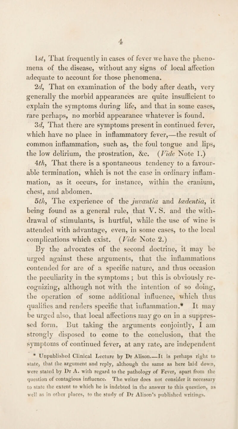 That frequently in cases of fever we have the pheno¬ mena of the disease, without any signs of local affection adequate to account for those phenomena. 2<i, That on examination of the body after death, very generally the morbid appearances are quite insufficient to explain the symptoms during life, and that in some cases, rare perhaps, no morbid appearance whatever is found. 3fi?, That there are symptoms present in continued fever, which have no place in inflammatory fever,—the result of common inflammation, such as, the foul tongue and lipSj the low delirium, the prostration, &c. {Vide Note 1.) Ath, That there is a spontaneous tendency to a favour¬ able termination, which is not the case in ordinary inflam¬ mation, as it occurs, for instance, within the cranium, chest, and abdomen. 5th, The experience of the juvantia and Icedentia, it being found as a general rule, that V. S. and the with¬ drawal of stimulants, is hurtful, while the use of wine is attended with advantage, even, in some cases, to the local complications which exist. {Vide Note 2.) By the advocates of the second doctrine, it may be urged against these arguments, that the inflammations contended for are of a specific nature, and thus occasion the peculiarity in the symptoms ; but this is obviously re¬ cognizing, although not with the intention of so doing, the operation of some additional influence, which thus qualifies and renders specific that inflammation.* It may be urged also, that local affections may go on in a suppres¬ sed form. But taking the arguments conjointly, I am strongly disposed to come to the conclusion, that the symptoms of continued fever, at any rate, are independent * Unpublished Clinical Lecture by Dr Alison.—It is perhaps right to state, that the argument and reply, although the same as here laid down, were stated by Dr A. with regard to the pathology of Fever, apart from the question of contagious influence. The writer does not consider it necessary to state the extent to which lie is indebted in the answer to this question, as well as in other places, to the study of Dr Alison’s published writings.