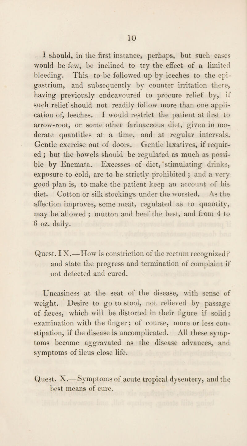 iO 1 should, in the first instance, perhaps, but such cases would be few, be inclined to try the effect of a limited bleeding. This to be followed up by leeches to the epi¬ gastrium, and subsequently by counter irritation there, having previously endeavoured to procure relief by, if such relief should not readily follow more than one appli¬ cation of, leeches. I would restrict the patient at first to arrow-root, or some other farinaceous diet, given in mo¬ derate quantities at a time, and at regular intervals. Gentle exercise out of doors. Gentle laxatives, if requir¬ ed ; but the bowels should be regulated as much as possi¬ ble by Enemata, Excesses of diet,‘stimulating drinks, exposure to cold, are to be strictly prohibited ; and a very good plan is, to make the patient keep an account of his diet. Cotton or vsilk stockinsrs under the worsted. As the affection improves, some meat, regulated as to quantity, may be allowed ; mutton and beef the best, and from 4 to 6 oz. daily. Quest. IX.—How is constriction of the rectum recognized? and state the progress and termination of complaint if not detected and cured. Uneasiness at the seat of the disease, with sense of weight. Desire to go to stool, not relieved by passage of faeces, which will be distorted in their figure if solid ; examination with the finger; of course, more or less con¬ stipation, if the disease is uncomplicated. All these symp¬ toms become aggravated as the disease advances, and symptoms of ileus close life. Quest. X.—Symptoms of acute tropical dysentery, and the best means of cure.