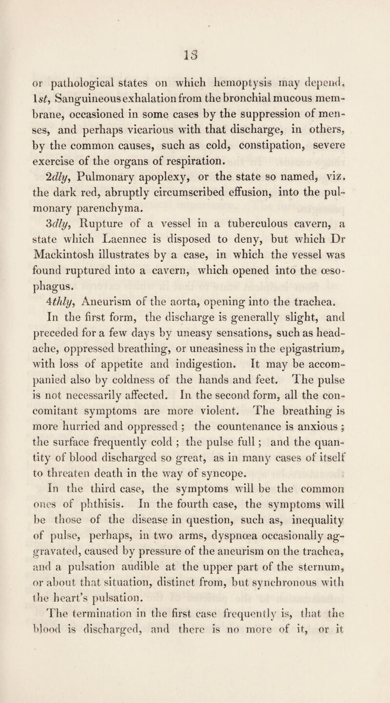 or pathological states on which hemoptysis may depemL 1st, Sanguineous exhalation from the bronchial mucous mem¬ brane, occasioned in some cases by the suppression of men¬ ses, and perhaps vicarious with that discharge, in others, by the common causes, such as cold, constipation, severe exercise of the organs of respiration. 2dly, Pulmonary apoplexy, or the state so named, viz, the dark red, abruptly circumscribed effusion, into the pul¬ monary parenchyma. Zdly, Rupture of a vessel in a tuberculous cavern, a state which Laennec is disposed to deny, but which Dr Mackintosh illustrates by a case, in which the vessel was found ruptured into a cavern, which opened into the oeso- phagus. ^thly, Aneurism of the aorta, opening into the trachea. In the first form, the discharge is generally slight, and preceded for a few days by uneasy sensations, such as head¬ ache, oppressed breathing, or uneasiness in the epigastrium, with loss of appetite and indigestion. It may be accom¬ panied also by coldness of the hands and feet. The pulse is not necessarily affected. In the second form, all the con¬ comitant symptoms are more violent. The breathing is more hurried and oppressed ; the countenance is anxious ; the surface frequently cold ; the pulse full; and the quan¬ tity of blood discharged so great, as in many cases of itself to threaten death in the way of syncope. In the third case, the symptoms will be the common ones of phthisis. In the fourth case, the symptoms will be those of the disease in question, such as, inequality of pulse, perhaps, in two arms, dyspnoea occasionally ag¬ gravated, caused by pressure of the aneurism on the trachea, and a pulsation audible at the upper part of the sternum, or about that situation, distinct from, but synchronous with the heart’s pulsation. The termination in the first case frequently is, that the blood is discharged, and there is no more of it, or it