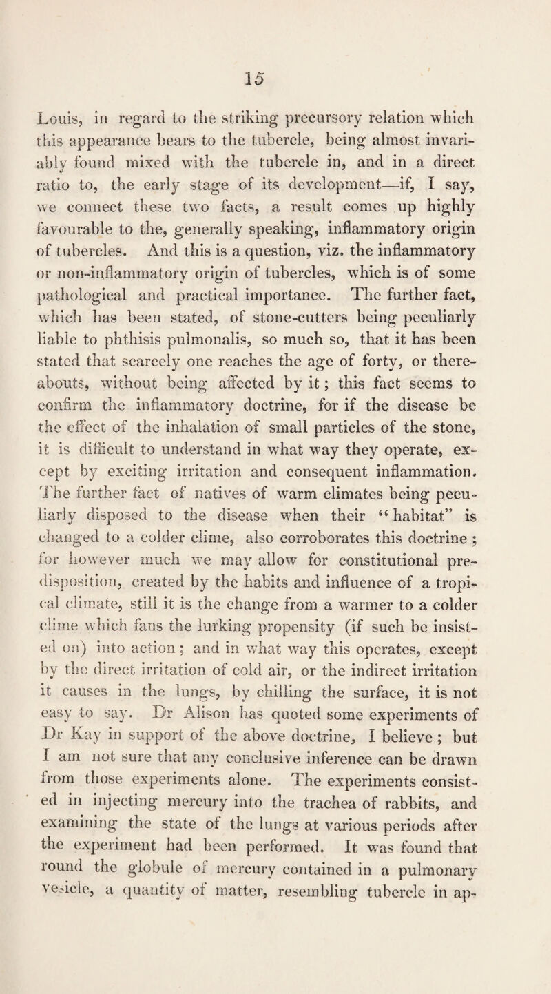 Louis, in regard to the striking precursory relation which tliis appearance bears to the tubercle, being almost invari¬ ably found mixed with the tubercle in, and in a direct ratio to, the early stage of its development—if, I say, we connect these two facts, a result comes up highly favourable to the, generally speaking, inflammatory origin of tubercles. And this is a question, viz. the inflammatory or non-inflammatory origin of tubercles, which is of some pathological and practical importance. The further fact, which has been stated, of stone-cutters being peculiarly liable to phthisis pulmonalis, so much so, that it has been stated that scarcely one reaches the age of forty, or there¬ abouts, without being aifected by it; this fact seems to confirm the inflammatory doctrine, for if the disease be the effect of the inhalation of small particles of the stone, it is difficult to understand in what way they operate, ex¬ cept by exciting irritation and consequent inflammation. The further fact of natives of warm climates being pecu¬ liarly disposed to the disease when their habitat” is changed to a colder clime, also corroborates this doctrine ; for however much we may allow for constitutional pre¬ disposition, created by the habits and influence of a tropi¬ cal climate, still it is the change from a warmer to a colder clime which fans the lurking propensity (if such be insist¬ ed on) into action ; and in what v/ay this operates, except by the direct irritation of cold air, or the indirect irritation it causes in the lungs, by chilling the surface, it is not easy to say. Dr Alison has quoted some experiments of Dr Kay in support of the above doctrine, I believe ; but I am not sure that any conclusive inference can be drawm from those experiments alone. The experiments consist¬ ed in injecting mercury into the trachea of rabbits, and examining the state of the lungs at various periods after the experiment had been performed. It was found that round the globule oi mercury contained in a pulmonary ve.^icle, a quantity of matter, resembling tubercle in ap-