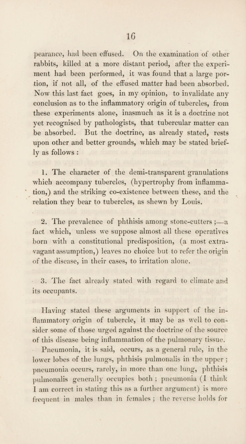 IG pearaiico, had been effused. On the examination of other rabbits, killed at a more distant period, after the experi¬ ment had been performed, it was found that a large por¬ tion, if not all, of the effused matter had been absorbed. Now this last fact goes, in my opinion, to invalidate any conclusion as to the inflammatory origin of tubercles, from these experiments alone, inasmuch as it is a doctrine not yet recognised by pathologists, that tubercular matter can be absorbed. But the doctrine, as already stated, rests upon other and better grounds, which may be stated brief¬ ly as follows : 1. The character of the demi-transparent granulations which accompany tubercles, (hypertrophy from inflamma- ‘ tion,) and the striking co-existence between these, and the relation they bear to tubercles, as shewn by Louis. 2. The prevalence of phthisis among stone-cutters ;—a fact which, unless we suppose almost all these operatives born with a constitutional predisposition, (a most extra¬ vagant assumption,) leaves no choice but to refer the origin of the disease, in their cases, to irritation alone. 3. The fact already stated with regard to climate and its occupants. Having stated these arguments in support of the in¬ flammatory origin of tubercle, it may be as well to con¬ sider some of those urged against the doctrine of the source of this disease being inflammation of the pulmonary tissue. Pneumonia, it is said, occurs, as a general rule, in the lower lobes of the lungs, phthisis pulmonalis in the upper ; pneumonia occurs, rarely, in more than one lung, phthisis pidmonalis generally occupies both ; pneumonia (1 think 1 am correct in stating this as a further argument) is more frecpient in males than in females ; the reverse holds for