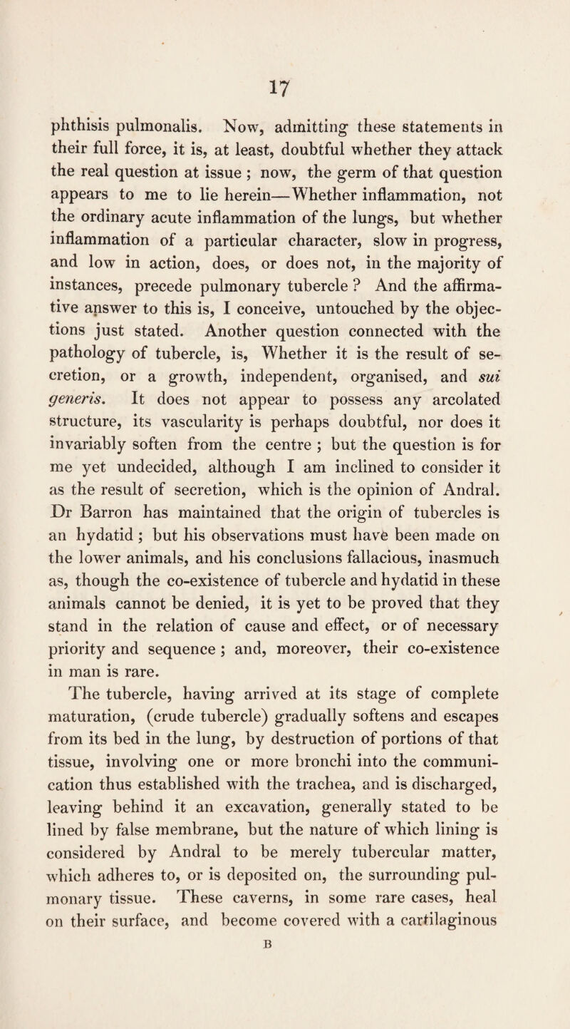 phthisis pulmonalis. Now, admitting these statements in their full force, it is, at least, doubtful whether they attack the real question at issue ; now, the germ of that question appears to me to lie herein—Whether inflammation, not the ordinary acute inflammation of the lungs, but whether inflammation of a particular character, slow in progress, and low in action, does, or does not, in the majority of instances, precede pulmonary tubercle ? And the affirma¬ tive answer to this is, I conceive, untouched by the objec¬ tions just stated. Another question connected with the pathology of tubercle, is. Whether it is the result of se¬ cretion, or a growth, independent, organised, and sui generis. It does not appear to possess any arcolated structure, its vascularity is perhaps doubtful, nor does it invariably soften from the centre ; but the question is for me yet undecided, although I am inclined to consider it as the result of secretion, which is the opinion of Andral. Dr Barron has maintained that the origin of tubercles is an hydatid ; but his observations must hav6 been made on the lower animals, and his conclusions fallacious, inasmuch as, though the co-existence of tubercle and hydatid in these animals cannot be denied, it is yet to be proved that they stand in the relation of cause and effect, or of necessary priority and sequence; and, moreover, their co-existence in man is rare. The tubercle, having arrived at its stage of complete maturation, (crude tubercle) gradually softens and escapes from its bed in the lung, by destruction of portions of that tissue, involving one or more bronchi into the communi¬ cation thus established with the trachea, and is discharged, leaving behind it an excavation, generally stated to be lined by false membrane, but the nature of which lining is considered by Andral to be merely tubercular matter, which adheres to, or is deposited on, the surrounding pul¬ monary tissue. These caverns, in some rare cases, heal on their surface, and become covered with a cartilaginous B