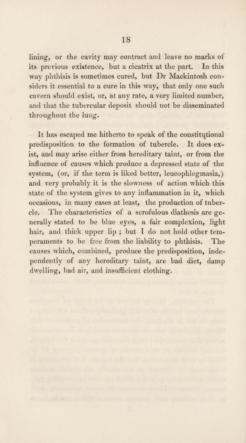 lining, or the cavity may contract and leave no marks of its previous existence, but a cicatrix at the part. In this way phthisis is sometimes cured, but Dr Mackintosh con¬ siders it essential to a cure in this way, that only one such cavern should exist, or, at any rate, a very limited number, and that the tubercular deposit should not be disseminated throughout the lung. It has escaped me hitherto to speak of the constitutional predisposition to the formation of tubercle. It does ex¬ ist, and may arise either from hereditary taint, or from the influence of causes which produce a depressed state of the system, (or, if the term is liked better, leucophlegmasia,) and very probably it is the slowness of action which this state of the system gives to any inflammation in it, which occasions, in many cases at least, the production of tuber¬ cle. The characteristics of a scrofulous diathesis are ge¬ nerally stated to be blue eyes, a fair complexion, light hair, and thick upper lip ; but I do not hold other tem¬ peraments to be free from the liability to phthisis. The causes which, combined, produce the predisposition, inde¬ pendently of any hereditary taint, are bad diet, damp dwelling, bad air, and insufficient clothing.