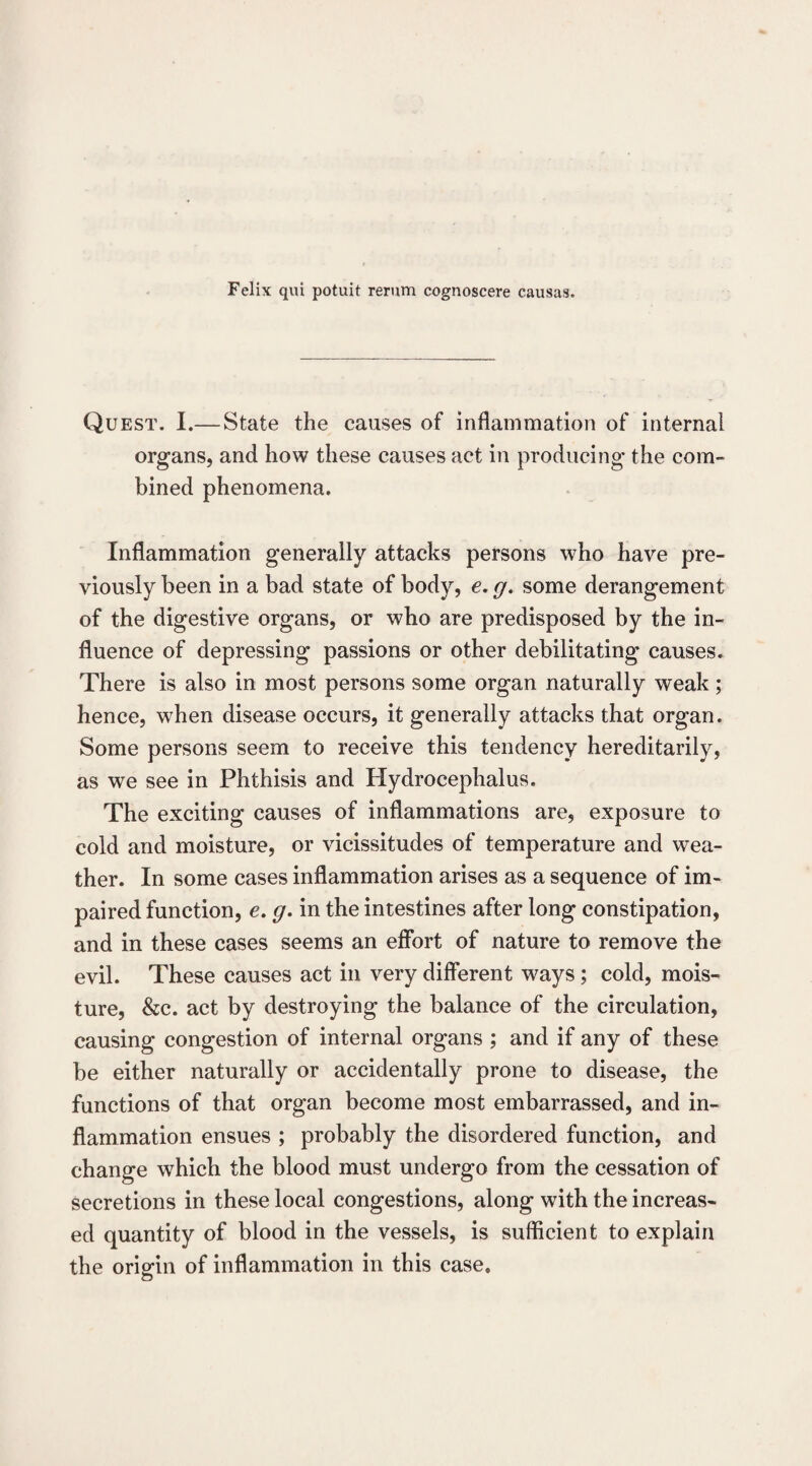 Felix qui potuit rerum cognoscere causas. Quest. I.—State the causes of inflammation of internal organs, and how these causes act in producing the com- bined phenomena. Inflammation generally attacks persons who have pre¬ viously been in a bad state of body, e. g. some derangement of the digestive organs, or who are predisposed by the in¬ fluence of depressing passions or other debilitating causes. There is also in most persons some organ naturally weak; hence, when disease occurs, it generally attacks that organ. Some persons seem to receive this tendency hereditarily, as we see in Phthisis and Hydrocephalus. The exciting causes of inflammations are, exposure to cold and moisture, or vicissitudes of temperature and wea¬ ther. In some cases inflammation arises as a sequence of im¬ paired function, e. g. in the intestines after long constipation, and in these cases seems an effort of nature to remove the evil. These causes act in very different ways; cold, mois¬ ture, &c. act by destroying the balance of the circulation, causing congestion of internal organs ; and if any of these be either naturally or accidentally prone to disease, the functions of that organ become most embarrassed, and in¬ flammation ensues ; probably the disordered function, and change which the blood must undergo from the cessation of secretions in these local congestions, along with the increas¬ ed quantity of blood in the vessels, is sufficient to explain the origin of inflammation in this case.