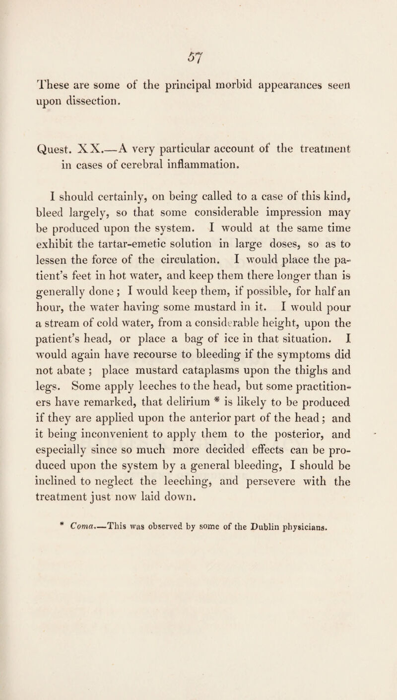 These are some of the principal morbid appearances seen upon dissection. Quest. XX.—A very particular account of the treatment in cases of cerebral inflammation. I should certainly, on being called to a case of this kind, bleed largely, so that some considerable impression may be produced upon the system. I would at the same time exhibit the tartar-emetic solution in large doses, so as to lessen the force of the circulation. I would place the pa¬ tient’s feet in hot water, and keep them there longer than is generally done ; I would keep them, if possible, for half an hour, the water having some mustard in it. I would pour a stream of cold water, from a considerable height, upon the patient’s head, or place a bag of ice in that situation. I wmuld again have recourse to bleeding if the symptoms did not abate ; place mustard cataplasms upon the thighs and legs. Some apply leeches to the head, but some practition¬ ers have remarked, that delirium ^ is likely to be produced if they are applied upon the anterior part of the head; and it being inconvenient to apply them to the posterior, and especially since so much more decided effects can be pro¬ duced upon the system by a general bleeding, I should be inclined to neglect the leeching, and persevere with the treatment just now laid down. m Coma.—This was observed by some of the Dublin physicians.