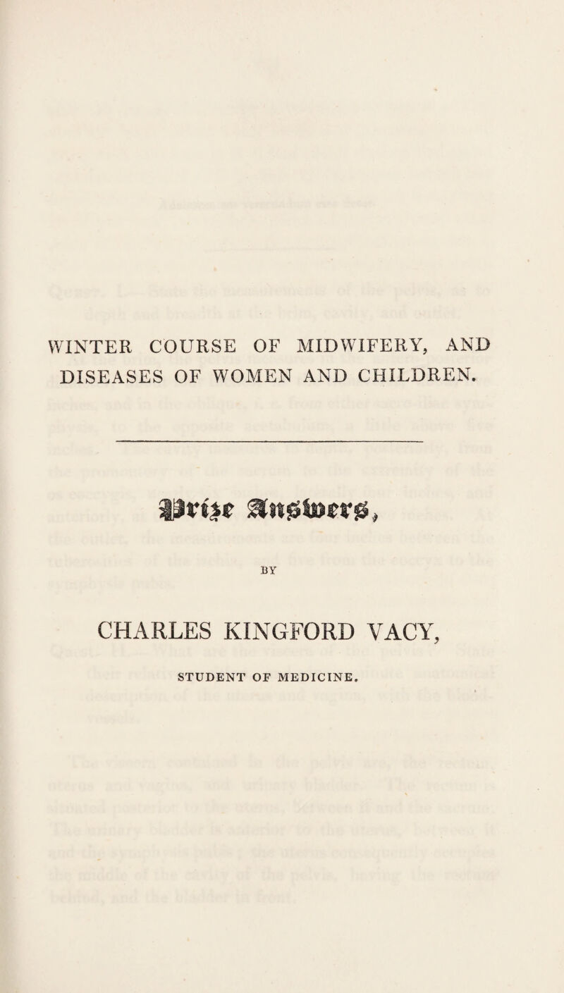 WINTER COURSE OF MIDWIFERY, AND DISEASES OF WOMEN AND CHILDREN. CHARLES KINGFORD VACY, STUDENT OP MEDICINE.