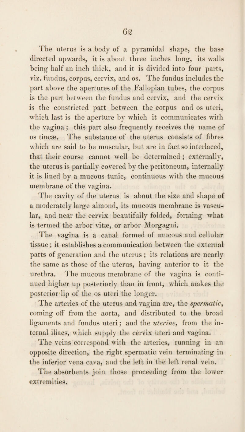 The uterus is a body of a pyramidal shape, the base directed upwards, it is about three inches long, its walls being half an inch thick, and it is divided into four parts, viz. fundus, corpus, cervix, and os. The fundus includes the part above the apertures of the Fallopian tubes, the corpus is the part between the fundus and cervix, and the cervix is the constricted part between the corpus and os uteri, which last is the aperture by which it communicates with the vagina ; this part also frequently receives the name of os tincse. The substance of the uterus consists of fibres which are said to be muscular, but are in fact so interlaced, that their course cannot well be determined ; externally, the uterus is partially covered by the peritoneum, internally it is lined by a mucous tunic, continuous with the mucous membrane of the vagina. The cavity of the uterus is about the size and shape of a moderately large almond, its mucous membrane is vascu¬ lar, and near the cervix beautifully folded, forming what is termed the arbor vitae, or arbor Morgagni. The vagina is a canal formed of mucous and cellular tissue; it establishes a communication between the external parts of generation and the uterus ; its relations are nearly the same as those of the uterus, having anterior to it the urethra, llie mucous membrane of the yaofina is conti- nued higher up posteriorly than in front, which makes the posterior-lip of the os uteri the longer. The arteries of the uterus and vagina are, the spermatic, coming off from the aorta, and distributed to the broad ligaments and fundus uteri; and the uterine, from the in¬ ternal iliacs, wdiich supply the cervix uteri and vagina. The veins correspond with the arteries, running in an opposite direction, the right spermatic vein terminating in the inferior vena cava, and the left in the left renal vein. The absorbents join those proceeding from the low’er extremities.