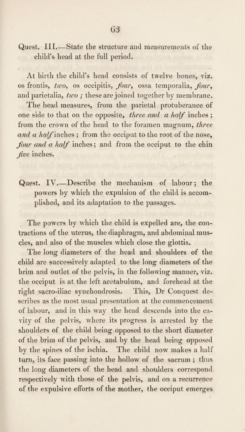 Quest. III. —State the structure and measurements of the child’s head at the full period. At birth the child’s head consists of twelve bones, viz. os frontis, two^ os occipitis, four^ ossa temporalia, four^ and parietalia, two ; these are joined together by membrane. The head measures, from the parietal protuberance of one side to that on the opposite, three and a half inches ; from the crown of the head to the foramen mae-num, three and a half ; from the occiput to the root of the nose, four and a half inches; and from the occiput to the chin five inches. Quest. IV.—Describe the mechanism of labour; the powers by which the expulsion of the child is accom¬ plished, and its adaptation to the passages. The powers by which the child is expelled are, the con¬ tractions of the uterus, the diaphragm, and abdominal mus¬ cles, and also of the muscles which close the glottis. The long diameters of the head and shoulders of the child are successively adapted to the long diameters of the brim and outlet of the pelvis, in the following manner, viz. the occiput is at the left acetabulum, and forehead at the right sacro-iliac synchondrosis. This, Dr Conquest de¬ scribes as the most usual presentation at the commencement of labour, and in this way the head descends into the ca¬ vity of the pelvis, where its progress is arrested by the slioulders of the child being, opposed to the short diameter of the brim of the pelvis, and by the head being opposed by the spines of the ischia. The child now makes a half turn, its face passing into the hollow of the sacrum ; thus the long diameters of the head and shoulders correspond respectively with those of the pelvis, and on a recurrence of the expulsive efforts of the mother, the occiput emerges