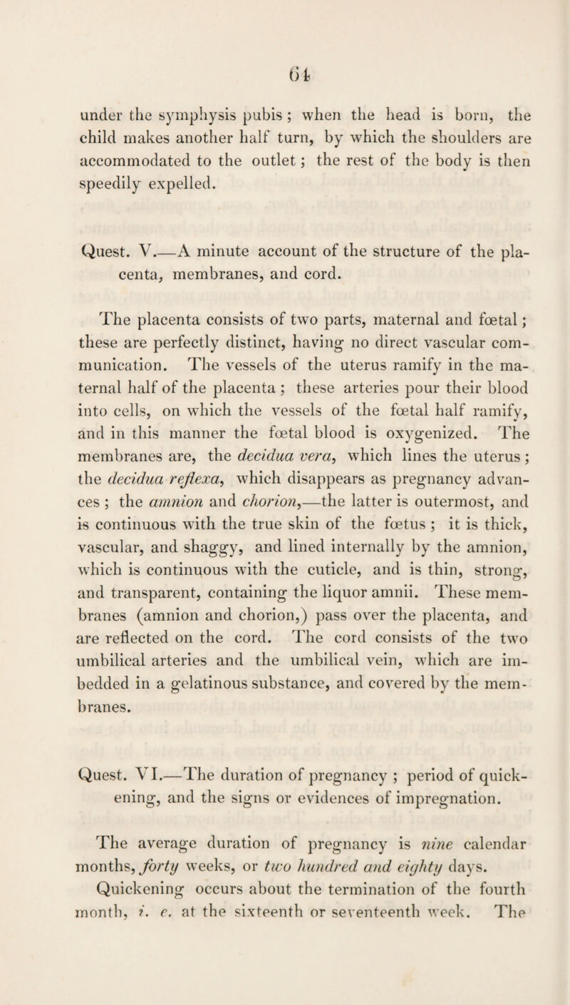 under the symphysis pubis ; when the head is born, the child makes another half turn, by which the shoulders are accommodated to the outlet; the rest of the body is then speedily expelled. Quest. V.—A minute account of the structure of the pla¬ centa, membranes, and cord. The placenta consists of two parts, maternal and foetal; these are perfectly distinct, having no direct vascular com¬ munication. The vessels of the uterus ramify in the ma¬ ternal half of the placenta ; these arteries pour their blood into cells, on which the vessels of the foetal half ramify, and in this manner the foetal blood is oxygenized. The membranes are, the decidua vera, which lines the uterus; the decidua rejiexa^ which disappears as pregnancy advan¬ ces ; the amnion and chorion^—the latter is outermost, and is continuous with the true skin of the foetus ; it is thick, vascular, and shaggy, and lined internally by the amnion, which is continuous with the cuticle, and is thin, strong, and transparent, containing the liquor amnii. These mem¬ branes (amnion and chorion,) pass over the placenta, and are reflected on the cord. The cord consists of the two umbilical arteries and the umbilical vein, which are im¬ bedded in a gelatinous substance, and covered by the mem¬ branes. Quest. VI.—The duration of pregnancy ; period of quick¬ ening, and the signs or evidences of impregnation. The average duration of pregnancy is nine calendar months, forty weeks, or tmo hundred and eighty days. Quickening occurs about the termination of the fourth month, i. e. at the sixteenth or seventeenth week. The