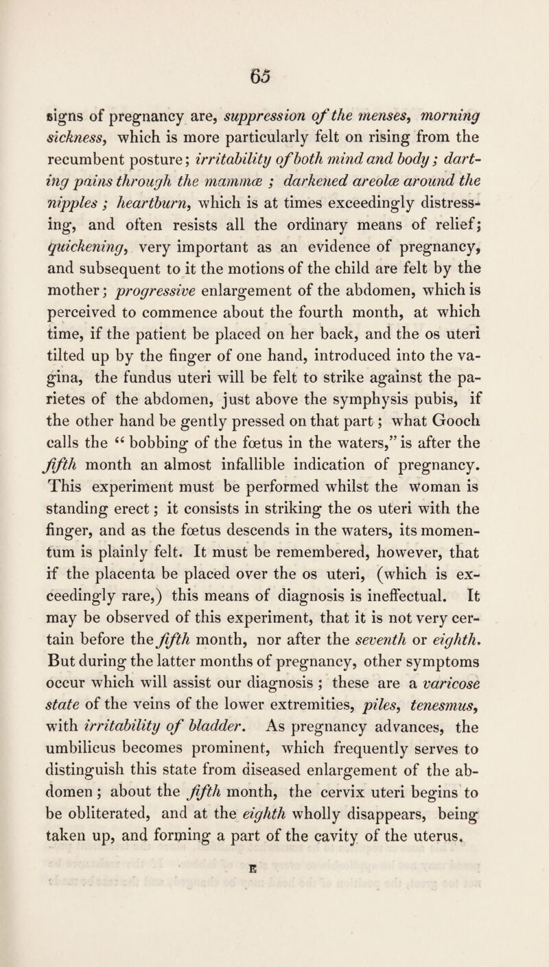 signs of pregnancy are, suppression of the menses^ morning sickness, which is more particularly felt on rising from the recumbent posture; irritability of both mind and body ; dart¬ ing pains through the mammm ; darkened areolce around the nipples ; heartburn, which is at times exceedingly distress¬ ing, and often resists all the ordinary means of relief; quickening, very important as an evidence of pregnancy, and subsequent to it the motions of the child are felt by the mother; progressive enlargement of the abdomen, which is perceived to commence about the fourth month, at which time, if the patient be placed on her back, and the os uteri tilted up by the finger of one hand, introduced into the va¬ gina, the fundus uteri will be felt to strike against the pa- rietes of the abdomen, just above the symphysis pubis, if the other hand be gently pressed on that part; what Gooch calls the ‘‘ bobbing of the foetus in the waters,” is after the fifth month an almost infallible indication of pregnancy. This experiment must be performed whilst the woman is standing erect; it consists in striking the os uteri with the finger, and as the foetus descends in the waters, its momen¬ tum is plainly felt. It must be remembered, however, that if the placenta be placed over the os uteri, (which is ex¬ ceedingly rare,) this means of diagnosis is ineffectual. It may be observed of this experiment, that it is not very cer¬ tain before the fifth month, nor after the seventh or eighth. But during the latter months of pregnancy, other symptoms occur which will assist our diagnosis ; these are a varicose state of the veins of the lower extremities, piles, tenesmus, with irritability of bladder. As pregnancy advances, the umbilicus becomes prominent, which frequently serves to distinguish this state from diseased enlargement of the ab¬ domen ; about the fifth month, the cervix uteri begins to be obliterated, and at the eighth wholly disappears, being taken up, and forming a part of the cavity of the uterus. E