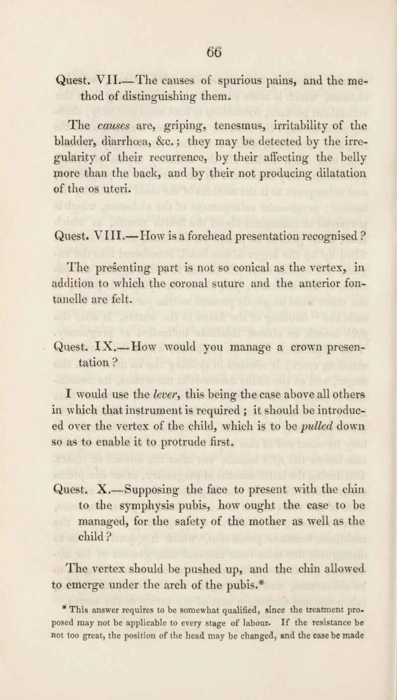 Quest. VII_The causes of spurious pains, and the me¬ thod of distinguishing them. The causes are, griping, tenesmus, irritability of the bladder, diarrhoea, &c.; they may be detected by the irre¬ gularity of their recurrence, by their affecting the belly more than the back, and by their not producing dilatation of the os uteri. Quest. VIII.—How is a forehead presentation recognised ? The presenting part is not so conical as the vertex, in addition to which the coronal suture and the anterior fon- tanelle are felt. Quest. IX.—How would you manage a crown presen¬ tation ? I would use the lever, this being the case above all others in which that instrument is required ; it should be introduc¬ ed over the vertex of the child, which is to be pulled down so as to enable it to protrude first. Quest. X.—Supposing the face to present with the chin to the symphysis pubis, how ought the case to be managed, for the safety of the mother as well as the child ? The vertex should be pushed up, and the chin allowed to emerge under the arch of the pubis.* * This answer requires to be somewhat qualified, since the treatment pro¬ posed may not be applicable to every stage of labour. If the resistance be not too great, the position of the head may be changed, and the case be made