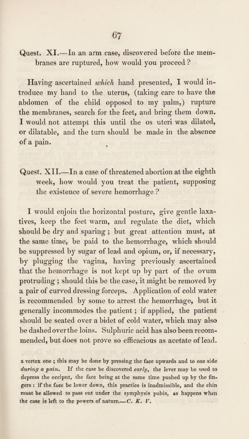 Quest. XL—In an arm case, discovered before tlie mem¬ branes are ruptured, how would you proceed ? Having ascertained which hand presented, I would in¬ troduce my hand to the uterus, (taking care to have the abdomen of the child opposed to my palm,) rupture the membranes, search for the feet, and bring them down. I would not attempt this until the os uteri was dilated, or dilatable, and the turn should be made in the absence of a pain. Quest. XII.—In a case of threatened abortion at the eighth week, how would you treat the patient, supposing the existence of severe hemorrhage ? I would enjoin the horizontal posture, give gentle laxa¬ tives, keep the feet warm, and regulate the diet, which should be dry and sparing; but great attention must, at the same time, be paid to the hemorrhage, which should be suppressed by sugar of lead and opium, or, if necessary, by plugging the vagina, having previously ascertained that the hemorrhage is not kept up by part of the ovum protruding ; should this be the case, it might be removed by a pair of curved dressing forceps. Application of cold water is recommended by some to arrest the hemorrhage, but it generally incommodes the patient; if applied, the patient should be seated over a bidet of cold water, which may also be dashed over the loins. Sulphuric acid has also been recom¬ mended, but does not prove so efficacious as acetate of lead. a vertex one ; this may be done by pressing the face upwards and to one side during a pain. If the case be discovered early^ the lever may be used to depress the occiput, the face being at the same time pushed up by the fin¬ gers : if the face be lower down, this practice is inadmissible, and the chin must be allowed to pass out under the symphysis pubis, as happens when the case is left to the powers of nature.—C. K, F,