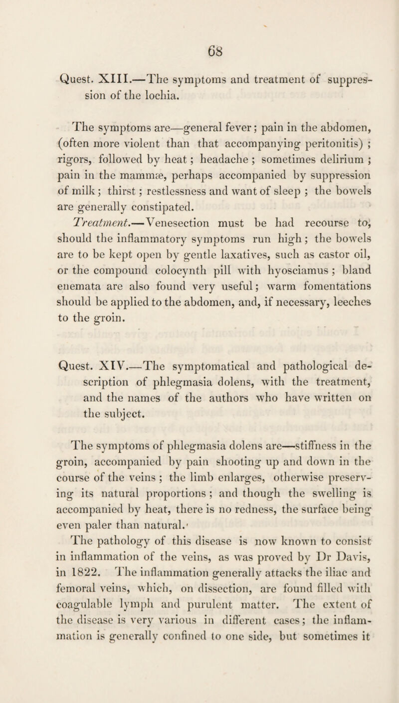 G8 Quest. XIII.—The symptoms and treatment of suppres¬ sion of the lochia. The symptoms are—general fever; pain in the abdomen, (often more violent than that accompanying peritonitis) ; rigors, followed by heat; headache ; sometimes delirium ; pain in the mammse, perhaps accompanied by suppression of milk; thirst; restlessness and want of sleep ; the bowels are generally constipated. Treatment.—Venesection must be had recourse to, should the inflammatory symptoms run high; the bowels are to be kept open by gentle laxatives, such as castor oil, or the compound colocynth pill with hyosciamus ; bland enemata are also found very useful; warm fomentations should be applied to the abdomen, and, if necessary, leeches to the groin. Quest. XIV.—The symptomatical and pathological de¬ scription of phlegmasia dolens, with the treatment, and the names of the authors who have written on the subject. The symptoms of phlegmasia dolens are—stiffness in the groin, accompanied by pain shooting up and down in the course of the veins ; the limb enlarges, otherwise preserv¬ ing its natural proportions ; and though the swelling is accompanied by heat, there is no redness, the surface being even paler than natural.' The pathology of this disease is now known to consist in inflammation of the veins, as was proved by Dr Davis, in 1822. The inflammation generally attacks the iliac and femoral veins, which, on dissection, are found filled with coagulable lymph and purulent matter. The extent of the disease is very various in different cases; the inflam¬ mation is generally confined to one side, but sometimes it