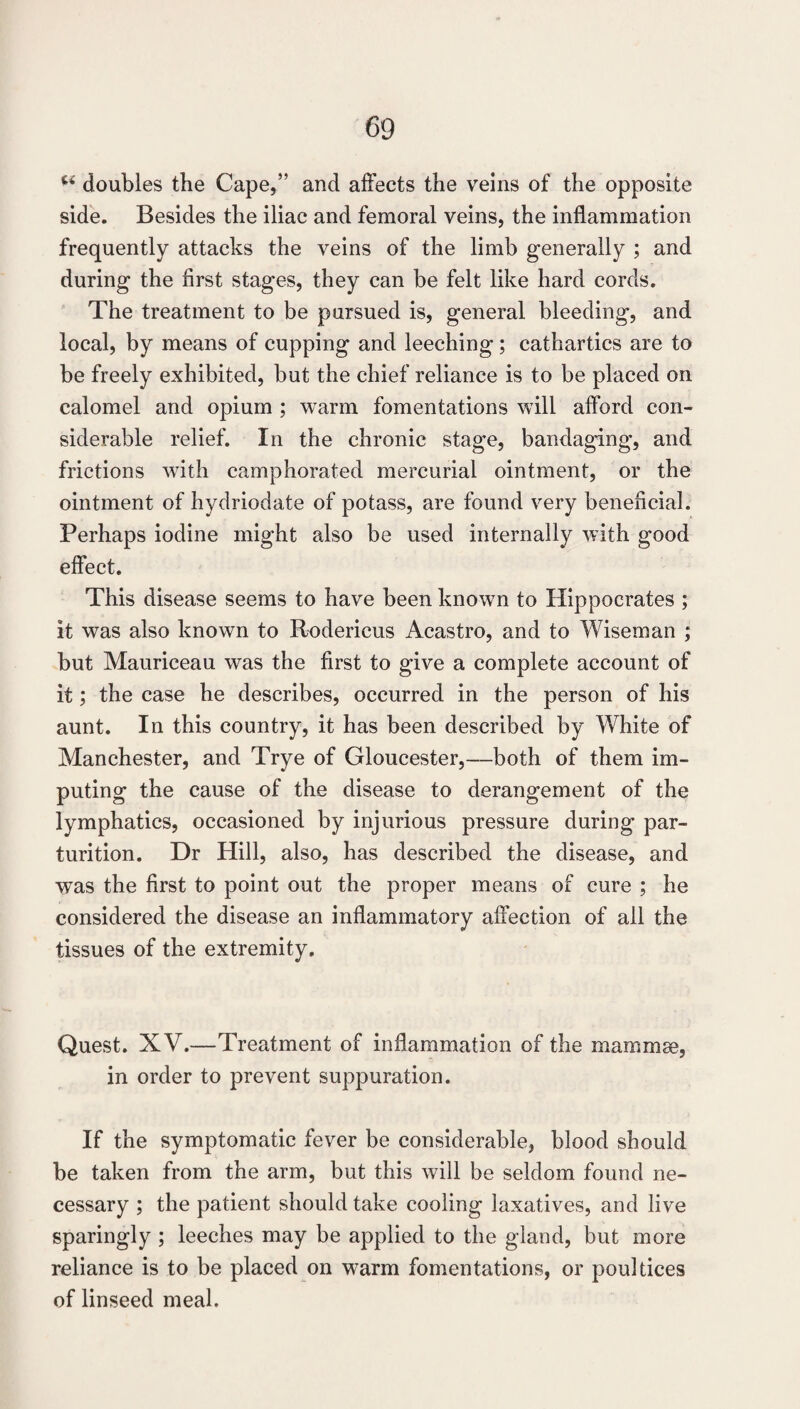 doubles the Cape,” and affects the veins of the opposite side. Besides the iliac and femoral veins, the inflammation frequently attacks the veins of the limb generally ; and during the first stages, they can be felt like hard cords. The treatment to be pursued is, general bleeding, and local, by means of cupping and leeching; cathartics are to be freely exhibited, but the chief reliance is to be placed on calomel and opium ; warm fomentations will afford con¬ siderable relief. In the chronic stage, bandaging, and frictions with camphorated mercurial ointment, or the ointment of hydriodate of potass, are found very beneficial. Perhaps iodine might also be used internally with good effect. This disease seems to have been known to Hippocrates ; it was also known to Rndericus Acastro, and to Wiseman ; but Mauriceau was the first to give a complete account of it; the case he describes, occurred in the person of his aunt. In this country, it has been described by White of Manchester, and Trye of Gloucester,—both of them im¬ puting the cause of the disease to derangement of the lymphatics, occasioned by injurious pressure during par¬ turition. Dr Hill, also, has described the disease, and was the first to point out the proper means of cure ; he considered the disease an inflammatory affection of all the tissues of the extremity. Quest. XV.—Treatment of inflammation of the mammse, in order to prevent suppuration. If the symptomatic fever be considerable, blood should be taken from the arm, but this will be seldom found ne¬ cessary ; the patient should take cooling laxatives, and live sparingly ; leeches may be applied to the gland, but more reliance is to be placed on warm fomentations, or poultices of linseed meal.