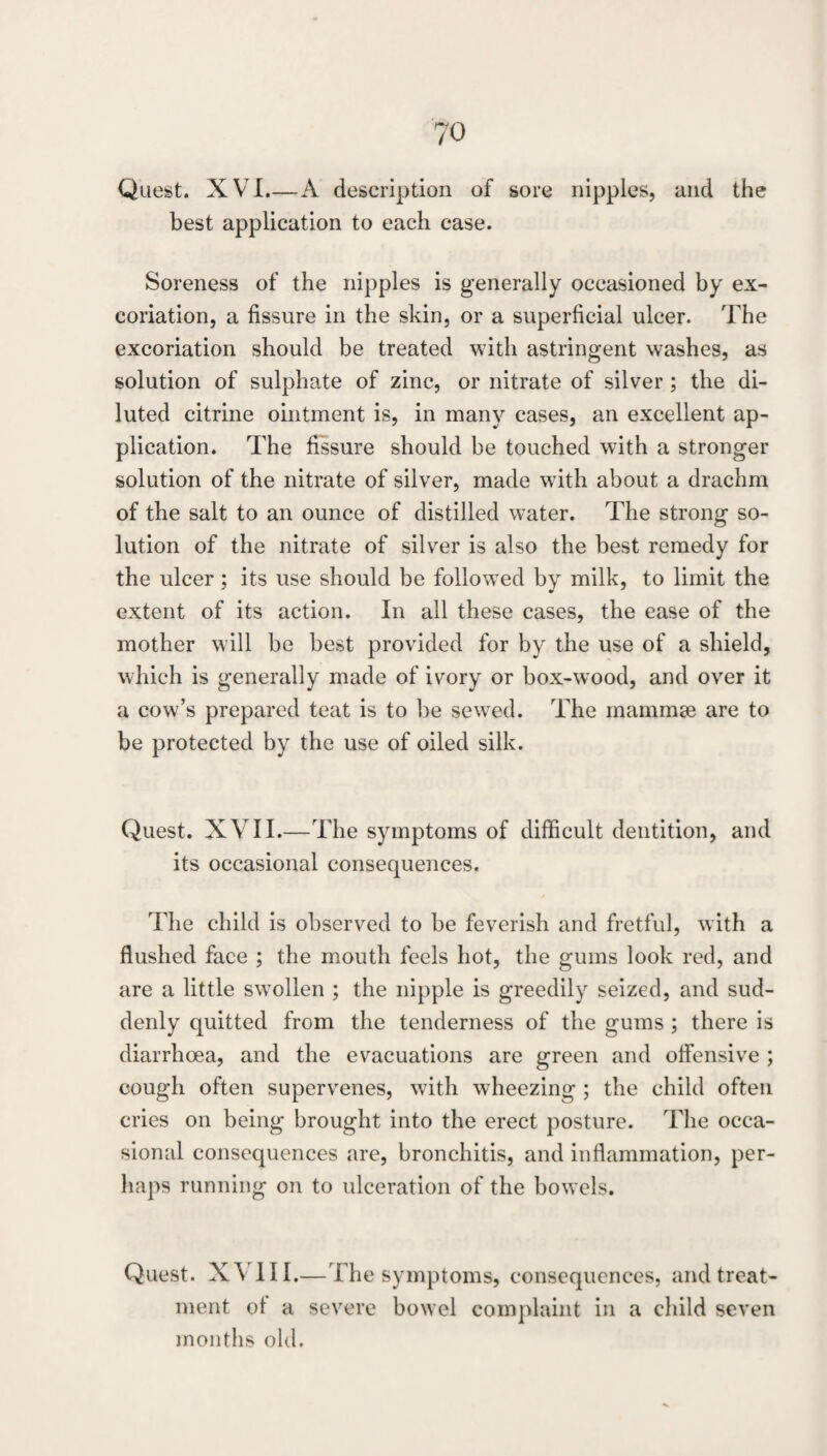 Quest. XVI.—A description of sore nipples, and the best application to each case. Soreness of the nipples is generally occasioned by ex¬ coriation, a fissure in the skin, or a superficial ulcer. The excoriation should be treated with astringent washes, as solution of sulphate of zinc, or nitrate of silver; the di¬ luted citrine ointment is, in many cases, an excellent ap¬ plication. The fissure should be touched with a stronger solution of the nitrate of silver, made with about a drachm of the salt to an ounce of distilled water. The strong so¬ lution of the nitrate of silver is also the best remedy for the ulcer; its use should be followed by milk, to limit the extent of its action. In all these cases, the ease of the mother will be best provided for by the use of a shield, which is generally made of ivory or box-wood, and over it a cow’s prepared teat is to be sewed. The mammee are to be protected by the use of oiled silk. Quest. XVII.—The symptoms of difficult dentition, and its occasional consequences. The child is observed to be feverish and fretful, with a flushed face ; the mouth feels hot, the gums look red, and are a little swollen ; the nipple is greedily seized, and sud¬ denly quitted from the tenderness of the gums; there is diarrhoea, and the evacuations are green and offensive ; cough often supervenes, with wheezing ; the child often cries on being brought into the erect posture. The occa¬ sional consequences are, bronchitis, and inflammation, per¬ haps running on to ulceration of the bowels. Quest. XVm.—The symptoms, consequences, and treat¬ ment ot a severe bowel complaint in a child seven months old.