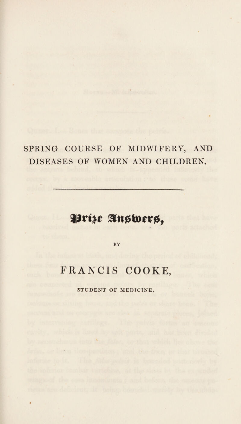 SPRING COURSE OF MIDWIFERY, AND DISEASES OF WOMEN AND CHILDREN, BY FRANCIS COOKE, STUDENT OF MEDICINE.