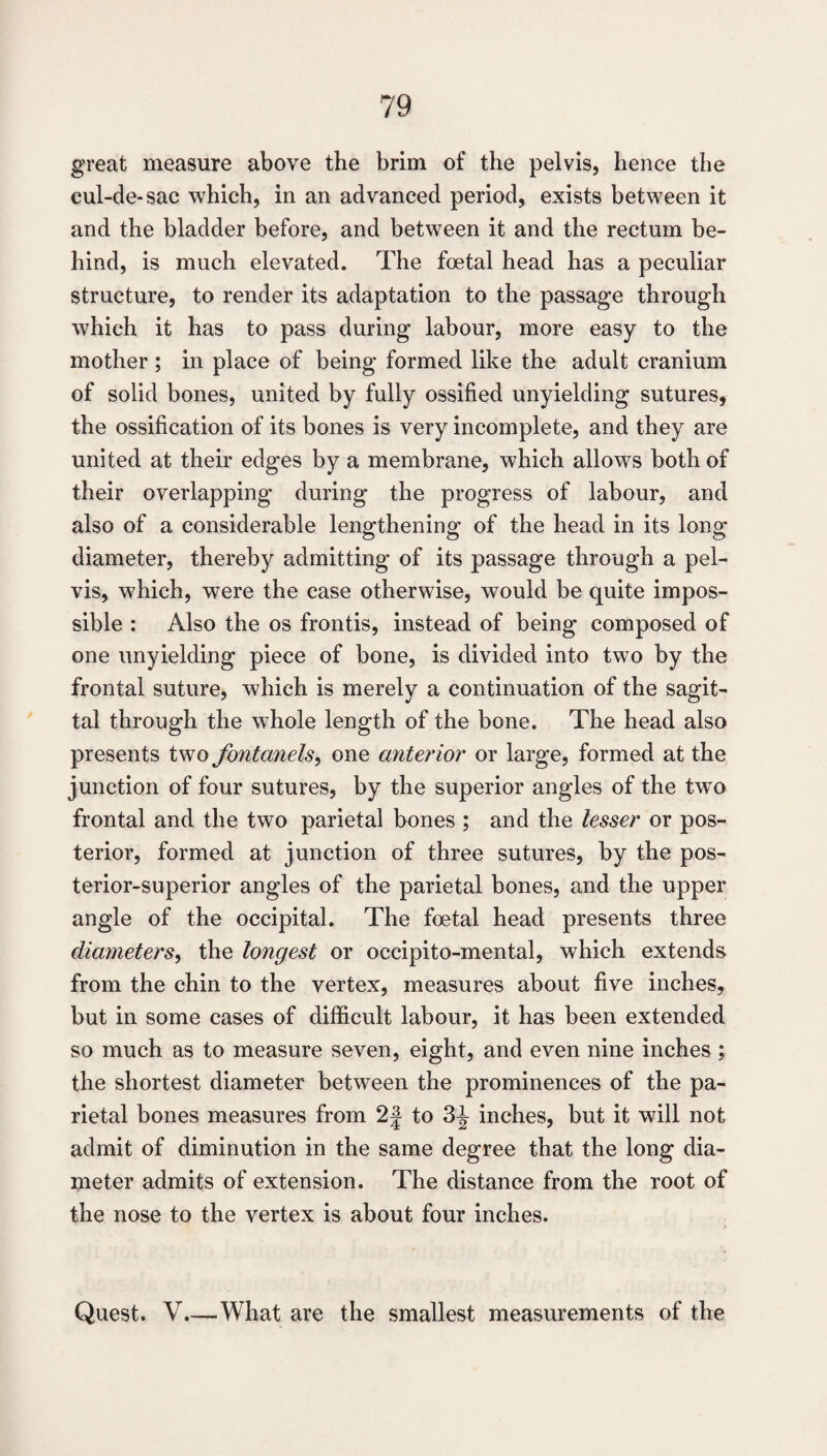 great measure above the brim of the pelvis, hence the eul-de-sac which, in an advanced period, exists between it and the bladder before, and between it and the rectum be¬ hind, is much elevated. The foetal head has a peculiar structure, to render its adaptation to the passage through which it has to pass during labour, more easy to the mother ; in place of being formed like the adult cranium of solid bones, united by fully ossified unyielding sutures, the ossification of its bones is very incomplete, and they are united at their edges by a membrane, which allows both of their overlapping during the progress of labour, and also of a considerable lengthening of the head in its long diameter, thereby admitting of its passage through a pel¬ vis, which, were the case otherwise, would be quite impos¬ sible : Also the os fronds, instead of being composed of one unyielding piece of bone, is divided into two by the frontal suture, which is merely a continuation of the sagit¬ tal through the whole length of the bone. The head also presents two fontanels^ one anterior or large, formed at the junction of four sutures, by the superior angles of the two frontal and the two parietal bones ; and the lesser or pos¬ terior, formed at junction of three sutures, by the pos¬ terior-superior angles of the parietal bones, and the upper angle of the occipital. The foetal head presents three diameters, the longest or occipito-mental, which extends from the chin to the vertex, measures about five inches, but in some cases of difficult labour, it has been extended so much as to measure seven, eight, and even nine inches ; the shortest diameter between the prominences of the pa¬ rietal bones measures from 2| to 3^ inches, but it will not admit of diminution in the same degree that the long dia¬ meter admits of extension. The distance from the root of the nose to the vertex is about four inches. Quest. V.—What are the smallest measurements of the