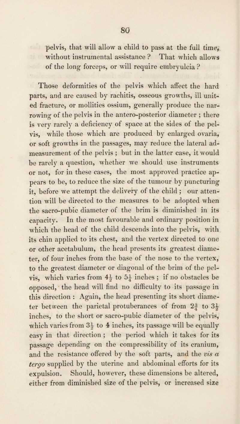 pelvis, that will allow a child to pass at the full time, without instrumental assistance ? That which allows of the long- forceps, or will require embryulcia ? Those deformities of the pelvis which affect the hard parts, and are caused by rachitis, osseous growths, ill unit* ed fracture, or mollities ossium, generally produce the nar* rowing of the pelvis in the antero-posterior diameter ; there is very rarely a deficiency of space at the sides of the pel¬ vis, while those which are produced by enlarged ovaria, or soft growths in the passages, may reduce the lateral ad¬ measurement of the pelvis ; but in the latter case, it would be rarely a question, whether we should use instruments or not, for in these cases, the most approved practice ap¬ pears to be, to reduce the size of the tumour by puncturing it, before we attempt the delivery of the child ; our atten¬ tion will be directed to the measures to be adopted when the sacro-pubic diameter of the brim is diminished in its capacity. In the most favourable and ordinary position in which the head of the child descends into the pelvis, with its chin applied to its chest, and the vertex directed to one or other acetabulum, the head presents its greatest diame¬ ter, of four inches from the base of the nose to the vertex, to the greatest diameter or diagonal of the brim of the pel¬ vis, which varies from 4^ to inches ; if no obstacles be opposed, • the head will find no difficulty to its passage in this direction : Again, the head presenting its short diame¬ ter between the parietal protuberances of from 2| to inches, to the short or sacro-pubic diameter of the pelvis, which varies from 3^ to 4 inches, its passage will be equally easy in that direction ; the period which it takes for its passage depending on the compressibility of its cranium, and the resistance offered by the soft parts, and the vis a tergo supplied by the uterine and abdominal efforts for its expulsion. Should, however, these dimensions be altered, either from diminished size of the pelvis, or increased size