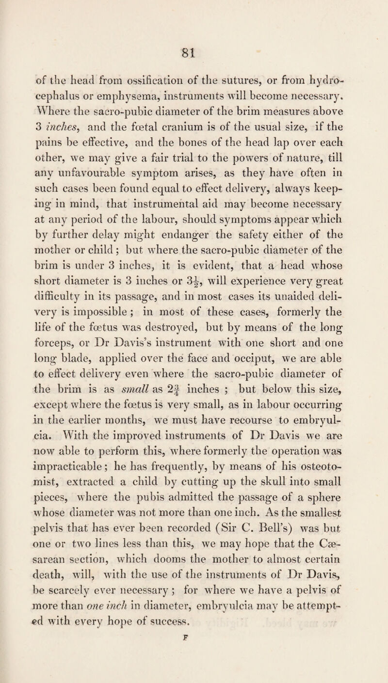 of the head from ossification of the sutures, or from hydro¬ cephalus or emphysema, instruments will become necessary. Where the sacro-pubic diameter of the brim measures above 3 inches^ and the fcetal cranium is of the usual size, if the pains be effective, and the bones of the head lap over each other, we may give a fair trial to the powers of nature, till any unfavourable symptom arises, as they have often in such cases been found equal to effect delivery, always keep¬ ing in mind, that instrumental aid may become necessary at any period of the labour, should symptoms appear which by further delay might endanger the safety either of the mother or child; but where the sacro-pubic diameter of the brim is under 3 inches, it is evident, that a head whose short diameter is 3 inches or 3^, will experience very great difficulty in its passage, and in most cases its unaided deli¬ very is impossible ; in most of these cases, formerly the life of the foetus was destroyed, but by means of the long forceps, or Dr Davis’s instrument with one short and one long- blade, applied over the face and occiput, we are able to effect delivery even where the sacro-pubic diameter of the brim is as small as 2J inches ; but below this size, except where the foetus is very small, as in labour occurring in the earlier months, we must have recourse to embryul- cia. With the improved instruments of Dr Davis we are now able to perform this, where formerly the operation was impracticable; he has frequently, by means of his osteoto- mist, extracted a child by cutting up the skull into small pieces, where the pubis admitted the passage of a sphere whose diameter was not more than one inch. As the smallest pelvis that has ever been recorded (Sir C. Bell’s) was but one or two lines less than this, we may hope that the Cse- sarean section, which dooms the mother to almost certain death, will, with the use of the instruments of Dr Davis, be scarcely ever necessary ; for where we have a pelvis of more than one inch in diameter, embryulcia may be attempt¬ ed with every hope of success. F