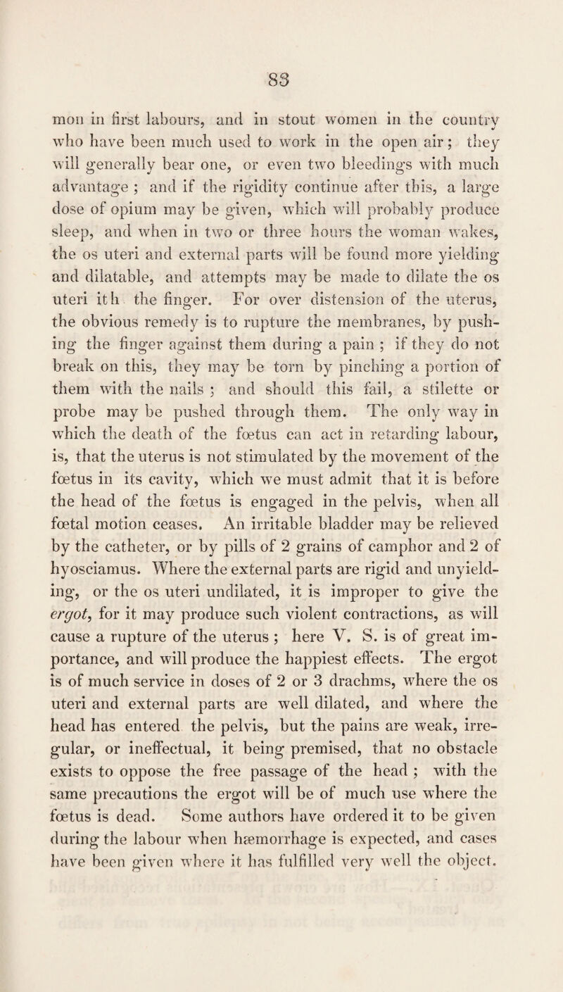 mon ill first labours, and in stout women in the country who have been much used to work in the open air; they will generally bear one, or even two bleedings with much advantage ; and if the rigidity continue after this, a large dose of opium may be given, which will probably produce sleep, and when in two or three hours the woman wakes, the os uteri and external parts will be found more yielding and dilatable, and attempts may be made to dilate the os uteri ith the finger. For over distension of the uterus, the obvious remedy is to rupture the membranes, by push¬ ing the finger against them during a pain ; if they do not break on this, they may be torn by pinching a portion of them with the nails ; and should this fail, a sdlette or probe may be pushed through them. The only way in which the death of the foetus can act in retarding labour, is, that the uterus is not stimulated by the movement of the foetus in its cavity, which we must admit that it is before the head of the foetus is engaged in the pelvis, when all foetal motion ceases. An irritable bladder may be relieved by the catheter, or by pills of 2 grains of camphor and 2 of hyosciamus. Where the external parts are rigid and unyield¬ ing, or the os uteri undiluted, it is improper to give the ergot^ for it may produce such violent contractions, as will cause a rupture of the uterus ; here V, S. is of great im¬ portance, and will produce the happiest effects. The ergot is of much service in doses of 2 or 3 drachms, where the os uteri and external parts are well dilated, and where the head has entered the pelvis, but the pains are weak, irre¬ gular, or ineffectual, it being premised, that no obstacle exists to oppose the free passage of the head ; with the same precautions the ergot will be of much use where the foetus is dead. Some authors have ordered it to be given during the labour when hjemorrhage is expected, and cases have been given where it has fulfilled very well the object.