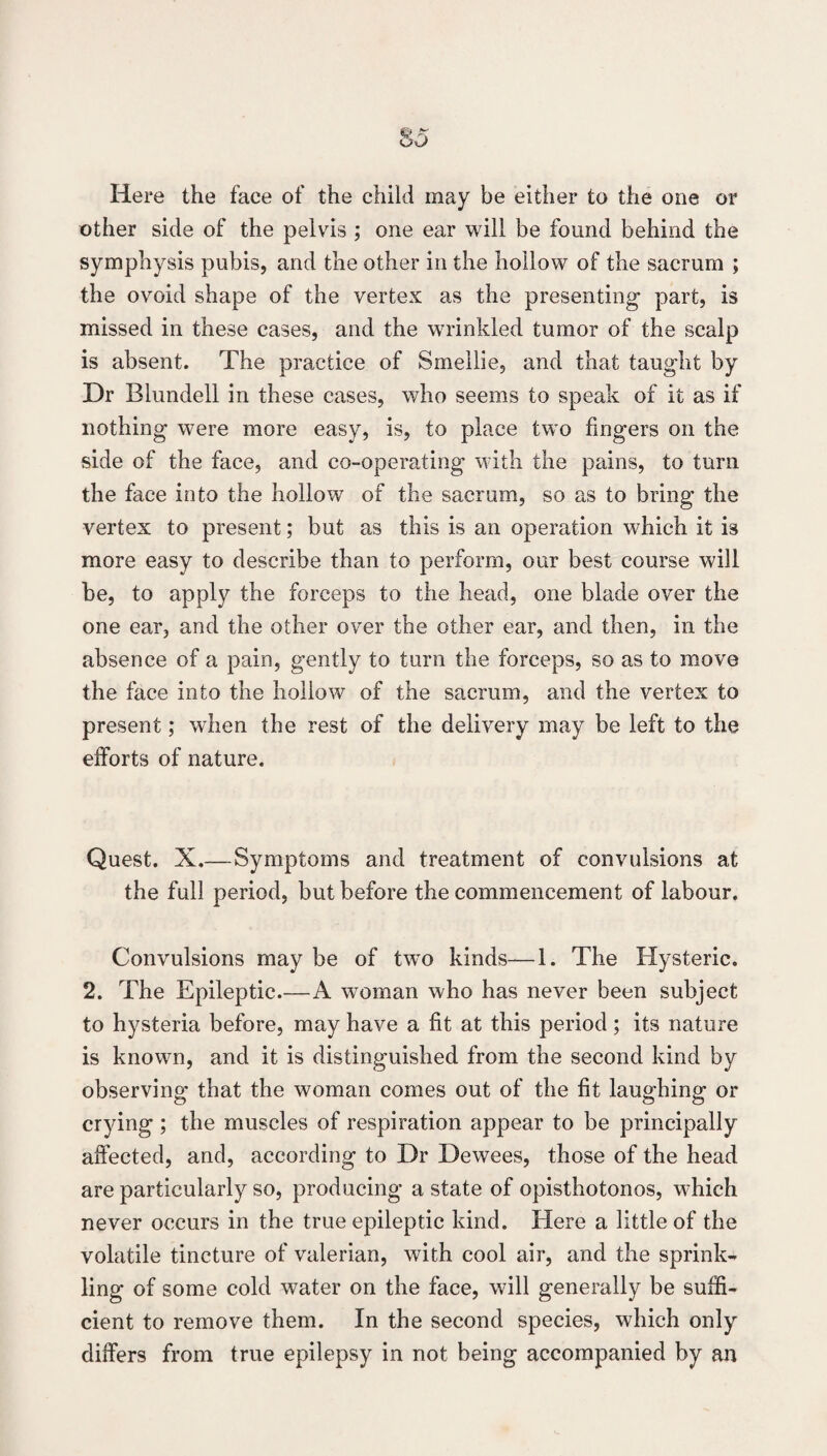 Here the face of the child may be either to the one or other side of the pelvds ; one ear will be found behind the symphysis pubis, and the other in the hollow of the sacrum ; the ovoid shape of the vertex as the presenting part, is missed in these cases, and the wrinkled tumor of the scalp is absent. The practice of Smellie, and that taught by Dr Blundell in these cases, who seems to speak of it as if nothing were more easy, is, to place two fingers on the side of the face, and co-operating with the pains, to turn the face into the hollow of the sacrum, so as to bring the vertex to present; but as this is an operation which it is more easy to describe than to perform, our best course will be, to apply the forceps to the head, one blade over the one ear, and the other over the other ear, and then, in the absence of a pain, gently to turn the forceps, so as to move the face into the hollow of the sacrum, and the vertex to present; when the rest of the delivery may be left to the efforts of nature. Quest. X.—Symptoms and treatment of convulsions at the full period, but before the commencement of labour. Convulsions may be of two kinds—1. The Hysteric. 2. The Epileptic.—A woman who has never been subject to hysteria before, may have a fit at this period; its nature is known, and it is distinguished from the second kind by observing that the woman comes out of the fit laughing or crying ; the muscles of respiration appear to be principally affected, and, according to Dr Dewees, those of the head are particularly so, producing a state of opisthotonos, which never occurs in the true epileptic kind. Here a little of the volatile tincture of valerian, with cool air, and the sprink¬ ling of some cold water on the face, will generally be suffi¬ cient to remove them. In the second species, which only differs from true epilepsy in not being accompanied by an