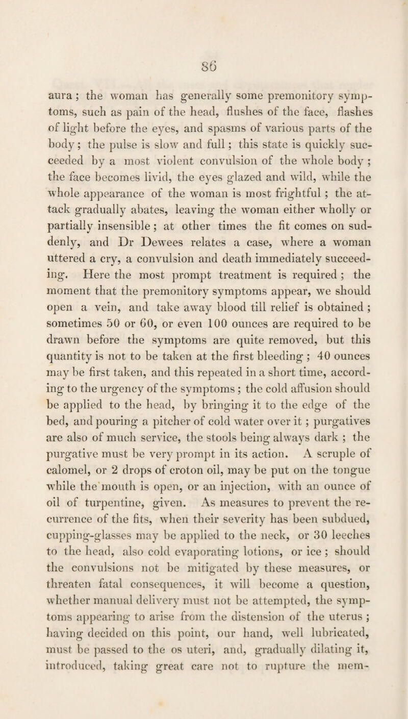 aura; the woman has generally some premonitory symp¬ toms, such as pain of the head, flushes of the face, flashes of light before the eyes, and spasms of various parts of the body; the pulse is slow and full; this state is quickly suc¬ ceeded by a most violent convulsion of the whole body ; the face becomes livid, the eyes glazed and wild, while the whole appearance of the woman is most frightful; the at¬ tack gradually abates, leaving the woman either wholly or partially insensible; at other times the fit comes on sud¬ denly, and Dr Dewees relates a case, where a w^oman uttered a cry, a convulsion and death immediately succeed¬ ing. Here the most prompt treatment is required ; the moment that the premonitory symptoms appear, w^e should open a vein, and take away blood till relief is obtained ; sometimes 50 or 60, or even 100 ounces are required to be drawn before the symptoms are quite removed, but this quantity is not to be taken at the first bleeding ; 40 ounces may be first taken, and this repeated in a short time, accord¬ ing to the urgency of the symptoms; the cold affusion should be applied to the head, by bringing it to the edge of the bed, and pouring a pitcher of cold water over it; purgatives are also of much service, the stools being always dark ; the purgative must be very prompt in its action. A scruple of calomel, or 2 drops of croton oil, may be put on the tongue w^hile the'mouth is open, or an injection, with an ounce of oil of turpentine, given. As measures to prevent the re¬ currence of the fits, when their severity has been subdued, cupping-glasses may be applied to the neck, or 30 leeches to the head, also cold evaporating lotions, or ice ; should the convulsions not be mitigated by these measures, or threaten fatal consequences, it will become a question, whether manual delivery must not be attempted, the symp¬ toms appearing to arise from the distension of the uterus ; having decided on this point, our hand, well lubricated, must be passed to the os uteri, and, gradually dilating it, introduced, taking great care not to rupture the mem-
