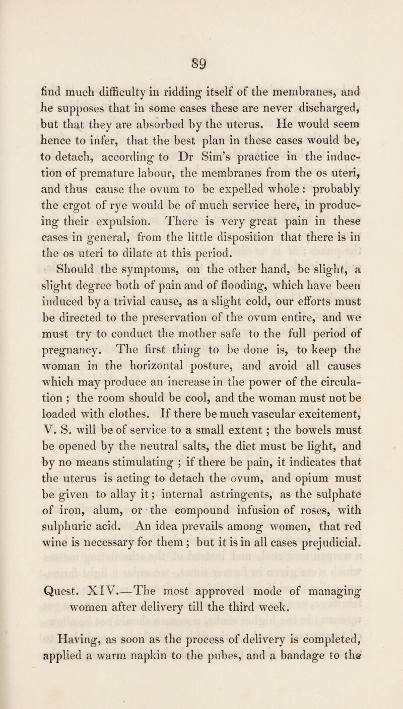 find much difficulty in ridding itself of the membranes, and he supposes that in some cases these are never discharged, but that they are absorbed by the uterus. He would seem hence to infer, that the best plan in these cases would be, to detach, according to Dr Sim’s practice in the induc¬ tion of premature labour, the membranes from the os uteri, and thus cause the ovum to be expelled whole : probably the ergot of rye would be of much service here, in produc¬ ing their expulsion. There is very great pain in these cases in general, from the little disposition that there is in the os uteri to dilate at this period. Should the symptoms, on the other hand, be slight, a slight degree both of pain and of flooding, which have been induced by a trivial cause, as a slight cold, our efforts must be directed to the preservation of the ovum entire, and we must try to conduct the mother safe to the full period of pregnancy. The first thing to be done is, to keep the woman in the horizontal posture, and avoid all causes which may produce an increase in the power of the circula¬ tion ; the room should be cool, and the woman must not be loaded with clothes. If there be much vascular excitement, V. S. will be of service to a small extent; the bowels must be opened by the neutral salts, the diet must be light, and by no means stimulating ; if there be pain, it indicates that the uterus is acting to detach the ovum, and opium must be given to allay it; internal astringents, as the sulphate of iron, alum, or - the compound infusion of roses, with sulphuric acid. An idea prevails among women, that red wine is necessary for them ; but it is in all cases prejudicial. Quest. XIV.—The most approved mode of managing women after delivery till the third week. Having, as soon as the process of delivery is completed, applied a warm napkin to the pubes, and a bandage to ths