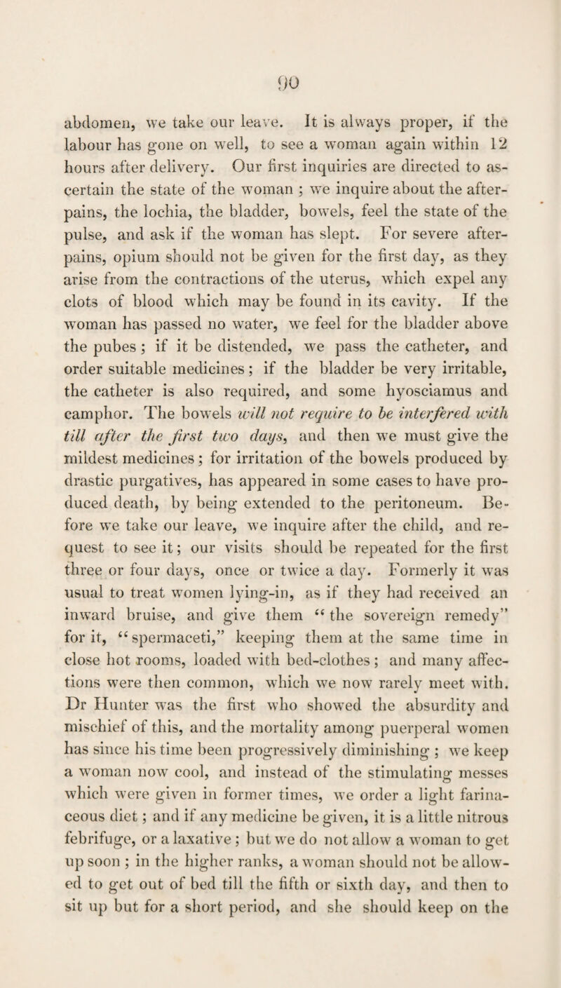 abdomen, we take our leave. It is always proper, if the labour has gone on well, to see a woman again within 12 hours after delivery. Our first inquiries are directed to as¬ certain the state of the woman ; we inquire about the after- pains, the lochia, the bladder, bowels, feel the state of the pulse, and ask if the woman has slept. For severe after- pains, opium should not be given for the first day, as they arise from the contractions of the uterus, which expel any clots of blood which may be found in its cavity. If the woman has passed no water, we feel for the bladder above the pubes; if it be distended, we pass the catheter, and order suitable medicines; if the bladder be very irritable, the catheter is also required, and some hyosciamus and camphor. The bowels will not require to he interfered with till after the first two days, and then we must give the mildest medicines ; for irritation of the bowels produced by drastic purgatives, has appeared in some cases to have pro¬ duced death, by being extended to the peritoneum. Be¬ fore we take our leave, we inquire after the child, and re¬ quest to see it; our visits should be repeated for the first three or four days, once or twice a day. Formerly it was usual to treat women lying-in, as if they had received an inward bruise, and give them ‘‘ the sovereign remedy” for it, ‘‘spermaceti,” keeping them at the same time in close hot rooms, loaded with bed-clothes ; and many affec¬ tions were then common, which we now rarely meet with. Dr Hunter was the first who showed the absurdity and mischief of this, and the mortality among puerperal women has since his time been progressiv^ely diminishing ; we keep a woman now cool, and instead of the stimulating messes which were given in former times, we order a light farina¬ ceous diet; and if any medicine be given, it is a little nitrous febrifuge, or a laxative; but we do not allow a woman to get up soon ; in the higher ranks, a woman should not be allow¬ ed to get out of bed till the fifth or sixth day, and then to sit up but for a short period, and she should keep on the