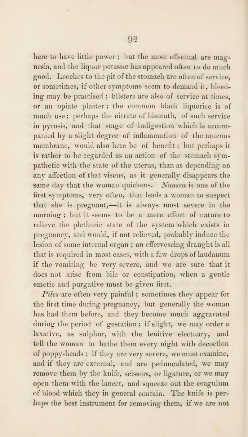 here to have little power ; but the most eiiectual are mag¬ nesia, and the liquor potassae has appeared often to do much good. Leeches to the pit of the stomach are often of service, or sometimes, if other symptoms seem to demand it, bleed¬ ing may be practised ; blisters are also of service at times, or an opiate plaster; the common black liquorice is of much use ; perhaps the nitrate of bismuth, of such service in pyrosis, and that stage of indigestion which is accom¬ panied by a slight degree of inflammation of the mucous membrane, would also liere be of benefit: but perhaps it is rather to be regarded as an action of the stomach sym¬ pathetic wdth the state of the uterus, than as depending on any affection of that viscus, as it generally disappears the same day that the woman quickens. Nausea is one of the first symptoms, very often, that leads a woman to suspect that she is pregnant,—it is always most severe in the morning ; but it seems to be a mere effort of nature to relieve the plethoric state of the system which exists in pregnancy, and would, if not relieved, probably induce the lesion of some internal organ ; an effervescing draught is all that is required in most cases, w ith a few^ drops of laudanum if the vomiting be very severe, and we are sure that it does not arise from bile or constipation, when a gentle emetic and purgative must be given first. Piles'diYe often very painful ; sometimes they appear for the first time during pregnancy, but generally the woman has had them before, and they become much aggravated during the period of gestation; if slight, we may order a laxative, as sulphur, wfith the lenitive electuary, and tell the w^oman to bathe them every night w ith decoction of poppy-heads ; if they are very severe, w^e must examine, and if they are external, and are pedunculated, we may remove them by the knife, scissors, or ligature, or w^e may open them wdth the lancet, and squeeze out the coagulum of blood which they in general contain. The knife is per- liaps the best instrument for removing them, if w’e are not