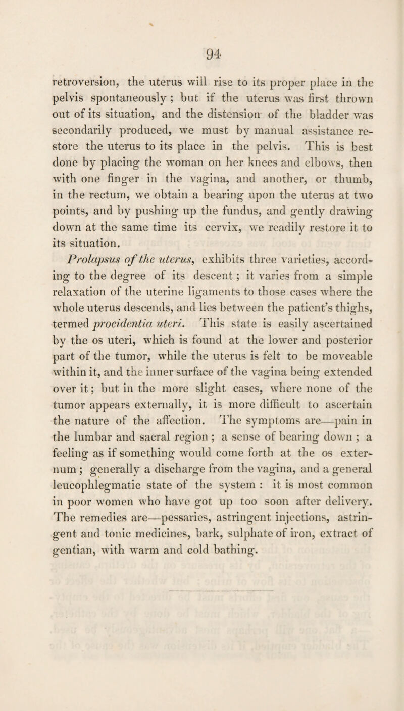 retroversion, the uterus will rise to its proper place in the pelvis spontaneously ; but if the uterus was first thrown out of its situation, and the distension* of the bladder was secondarily produced, we must by manual assistance re¬ store the uterus to its place in the pelvis. This is best done by placing the woman on her knees and elbow s, then with one finger in the vagina, and another, or thumb, in the rectum, we obtain a bearing upon the uterus at two points, and by pushing up the fundus, and gently drawing down at the same time its cervix, we readily restore it to its situation. Prolapsus of the uterus^ exhibits three varieties, accord¬ ing to the degree of its descent; it varies from a simple relaxation of the uterine ligaments to those cases where the whole uterus descends, and lies betw^een the patient’s thighs, termed jirocidentia uteri. This state is easily ascertained by the os uteri, wTich is found at the low^er and posterior part of the tumor, while the uterus is felt to be moveable wdthin it, and the inner surface of the vagina being extended over it; but in the more slight cases, wTere none of the tumor appears externally, it is more difficult to ascertain the nature of the affection. The symptoms are—pain in the lumbar and sacral region ; a sense of bearing dowm ; a feeling as if something would come forth at the os exter¬ num ; generally a discharge from the vagina, and a general leucophlegmatic state of the system : it is most common in poor women who have got up too soon after delivery. The remedies are—pessaries, astringent injections, astrin¬ gent and tonic medicines, bark, sulphate of iron, extract of gentian, with w*arm and cold bathing.