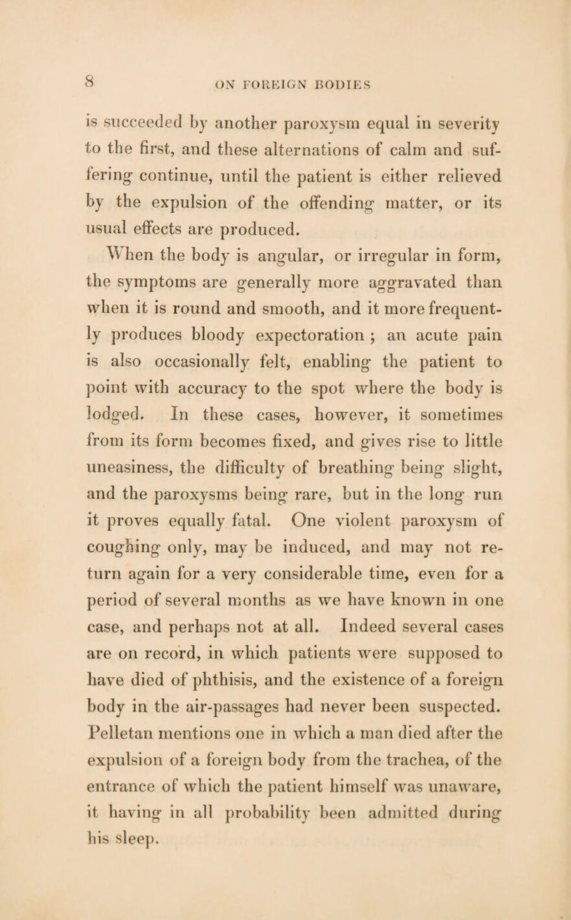 is succeeded by another paroxysm equal in severity to the first, and these alternations of calm and suf¬ fering- continue, until the patient is either relieved by the expulsion of the offending matter, or its usual effects are produced. When the body is angular, or irregular in form, the symptoms are generally more aggravated than when it is round and smooth, and it more frequent¬ ly produces bloody expectoration ; an acute pain is also occasionally felt, enabling the patient to point with accuracy to the spot where the body is lodged. In these cases, however, it sometimes from its form becomes fixed, and gives rise to little uneasiness, the difficulty of breathing being slight, and the paroxysms being rare, but in the long run it proves equally fatal. One violent paroxysm of coughing only, may be induced, and may not re¬ turn again for a very considerable time, even for a period of several months as we have known in one case, and perhaps not at all. Indeed several cases are on record, in which patients were supposed to have died of phthisis, and the existence of a foreign body in the air-passages had never been suspected. Felletan mentions one in which a man died after the expulsion of a foreign body from the trachea, of the entrance of which the patient himself was unaware, it having in all probability been admitted during his sleep.