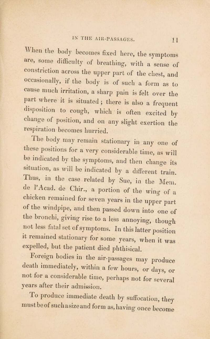 ^ lien the body becomes fixed here, the symptoms are, some difficulty of breathing, with a sense of constriction across the upper part of the chest, and occasionally, if the body is of such a form as to cause much irritation, a sharp pain is felt over the part where it is situated ; there is also a frequent disposition to cough, which is often excited by change of position, and on any slight exertion the respiration becomes hurried. The body may remain stationary in any one of these Pos,ti<>ns for a very considerable time, as will be indicated by the symptoms, and then change its situation, as will he indicated by a different train. Unis, in the case related by Sue, in the Mem. de 1’Acad. de Chir., a portion of the wing of a chicken remained for seven years in the upper part of the windpipe, and then passed down into one of the bronchi, giving rise to a less annoying, though not less fatal set of symptoms. In this latter position it remained stationary for some years, when it was expelled, but the patient died phthisical. foreign bodies in the air-passages may produce death immediately, within a few hours, or days, or not for a considerable time, perhaps not for several years after their admission. To produce immediate death by suffocation, they mustbeofsuchasizeand form as,having once become