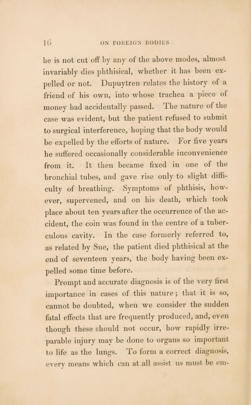 be is not cut off by any of tbe above modes, almost invariably dies phthisical, whether it has been ex¬ pelled or not. Dupuytren relates tbe history of a friend of bis own, into whose trachea a piece of money bad accidentally passed. I be nature of tbe case was evident, but tbe patient refused to submit to surgical interference, hoping that tbe body would be expelled by the efforts of nature. For five years be suffered occasionally considerable inconvenience from it. It then became fixed in one of tbe bronchial tubes, and gave rise only to slight diffi¬ culty of breathing. Symptoms of phthisis, how¬ ever, supervened, and on bis death, which took place about ten years after the occurrence of tbe ac¬ cident, tbe coin was found in tbe centre of a tuber¬ culous cavity. In tbe case formerly referred to, as related by Sue, the patient died phthisical at the end of seventeen years, tbe body having been ex¬ pelled some time before. Prompt and accurate diagnosis is of tbe very first importance in cases of this nature ; that it is so, cannot be doubted, when we consider tbe sudden fatal effects that are frequently produced, and, even though these should not occur, bow rapidly irre¬ parable injury may be done to organs so important to life as tbe lungs. To form a correct diagnosis, every means which can at all assist us must be eni-