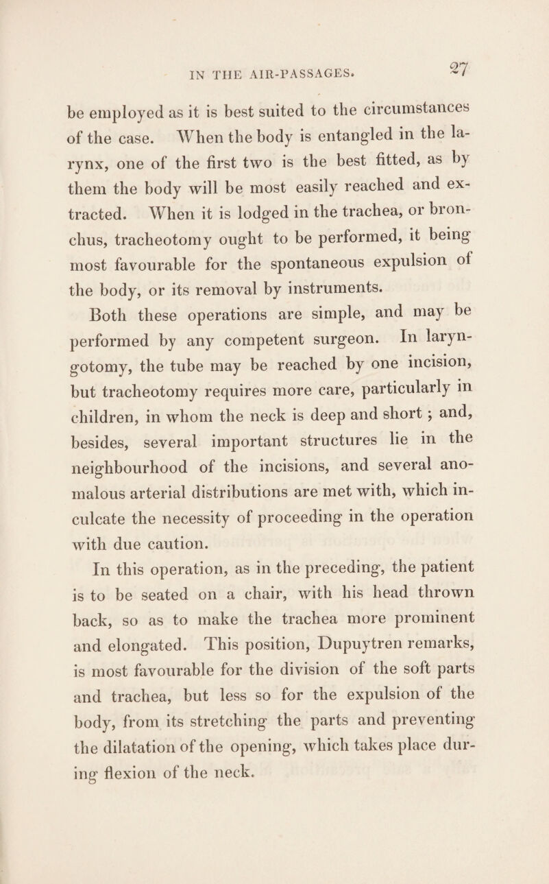 ti be employed as it is best suited to the circumstances of the case. When the body is entangled in the la¬ rynx, one of the first two is the best fitted, as by them the body will be most easily reached and ex¬ tracted. When it is lodged in the trachea, or bron¬ chus, tracheotomy ought to be performed, it being most favourable for the spontaneous expulsion of the body, or its removal by instruments. Both these operations are simple, and may be performed by any competent surgeon. In laryn- gotomy, the tube may be reached by one incision, but tracheotomy requires more care, particularly in children, in whom the neck is deep and short ; and, besides, several important structures lie in the neighbourhood of the incisions, and several ano¬ malous arterial distributions are met with, which in¬ culcate the necessity of proceeding in the operation with due caution. In this operation, as in the preceding, the patient is to be seated on a chair, with his head thrown back, so as to make the trachea more prominent and elongated. This position, Dupuytren remarks, is most favourable for the division of the soft parts and trachea, but less so for the expulsion of the body, from its stretching the parts and preventing the dilatation of the opening, which takes place dur¬ ing flexion of the neck.