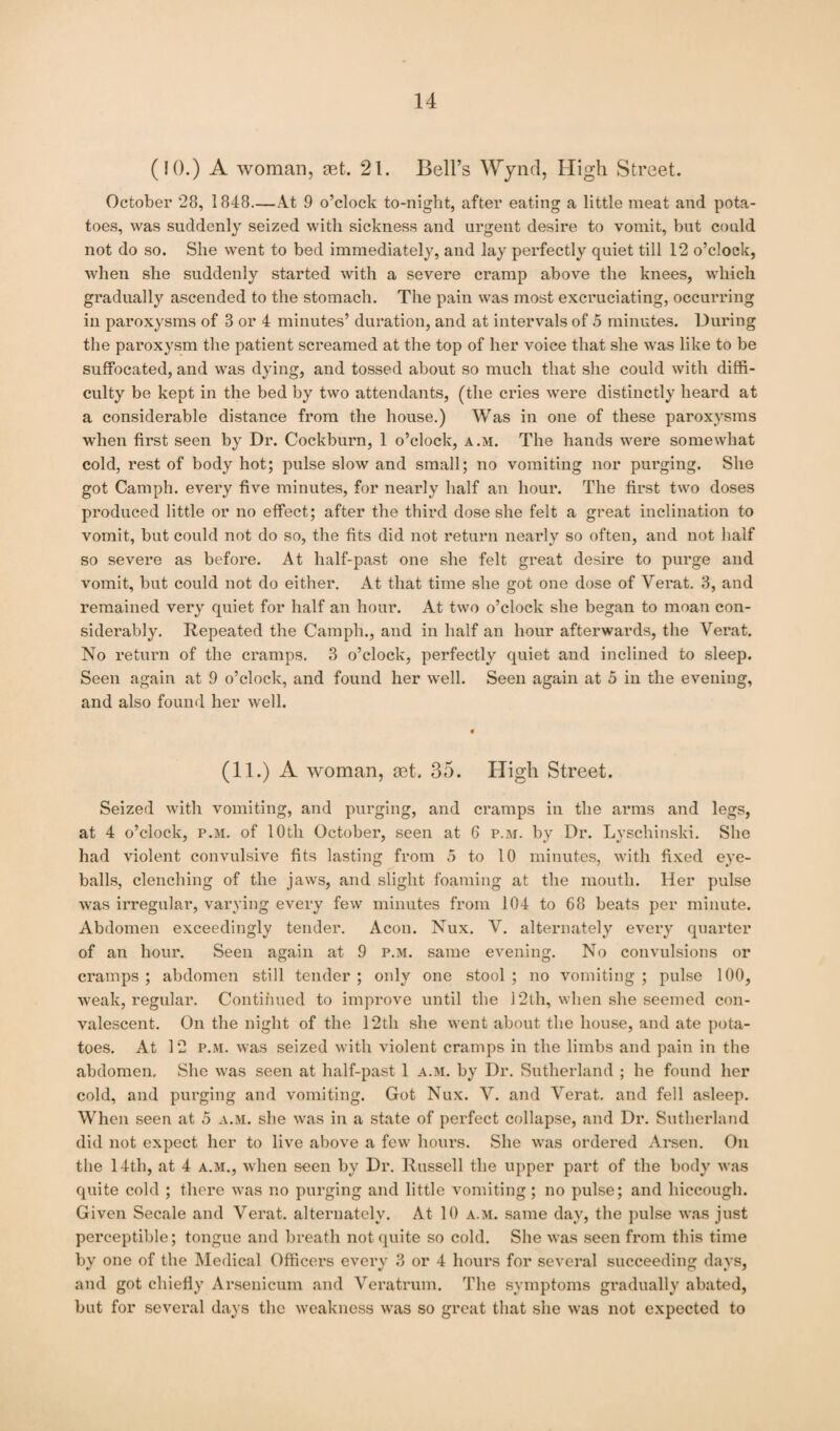 (10.) A woman, get. 21. Bell’s Wynd, High Street. October 28, 1848—At 9 o’clock to-night, after eating a little meat and pota¬ toes, was suddenly seized with sickness and urgent desire to vomit, but could not do so. She went to bed immediately, and lay perfectly quiet till 12 o’clock, when she suddenly started with a severe cramp above the knees, which gradually ascended to the stomach. The pain was most excruciating, occurring in paroxysms of 8 or 4 minutes’ duration, and at intervals of 5 minutes. During the paroxysm the patient screamed at the top of her voice that she was like to be suffocated, and was dying, and tossed about so much that she could with diffi¬ culty be kept in the bed by two attendants, (the cries were distinctly heard at a considerable distance from the house.) Was in one of these paroxysms when first seen by Dr. Cockburn, 1 o’clock, a.m. The hands were somewhat cold, rest of body hot; pulse slow and small; no vomiting nor purging. She got Camph. every five minutes, for nearly half an hour. The first two doses produced little or no effect; after the third dose she felt a great inclination to vomit, but could not do so, the fits did not return nearly so often, and not half so severe as before. At half-past one she felt great desire to purge and vomit, but could not do either. At that time she got one dose of Verat. 3, and remained very quiet for half an hour. At two o’clock she began to moan con¬ siderably. Repeated the Camph., and in half an hour afterwards, the Verat. No return of the cramps. 3 o’clock, perfectly quiet and inclined to sleep. Seen again at 9 o’clock, and found her well. Seen again at 5 in the evening, and also found her well. * (11.) A woman, mt. 35. High Street. Seized with vomiting, and purging, and cramps in the arms and legs, at 4 o’clock, p.m. of 10th October, seen at 6 p.m. by Dr. Lyschinski. She had violent convulsive fits lasting from 5 to 10 minutes, with fixed eye¬ balls, clenching of the jaws, and slight foaming at the mouth. Her pulse was irregular, varying every few minutes from 104 to 68 beats per minute. Abdomen exceedingly tender. Aeon. Nux. V. alternately every quarter of an hour. Seen again at 9 p.m. same evening. No convulsions or cramps; abdomen still tender; only one stool; no vomiting; pulse 100, weak, regular. Continued to improve until the 12th, when she seemed con¬ valescent. On the night of the 12th she went about the house, and ate pota¬ toes. At 12 p.m. was seized with violent cramps in the limbs and pain in the abdomen. She was seen at half-past 1 a.m. by Dr. Sutherland ; he found her cold, and purging and vomiting. Got Nux. V. and Verat. and fell asleep. When seen at 5 a.m. she was in a state of perfect collapse, and Dr. Sutherland did not expect her to live above a few hours. She was ordered Arsen. On the 14th, at 4 a.m., when seen by Dr. Russell the upper part of the body was quite cold ; there was no purging and little vomiting; no pulse; and hiccough. Given Secale and Verat. alternately. At 10 a.m. same day, the pulse was just perceptible; tongue and breath not quite so cold. She was seen from this time by one of the Medical Officers every 3 or 4 hours for several succeeding days, and got chiefly Arsenicum and Veratrum. The symptoms gradually abated, but for several days the weakness was so great that she was not expected to